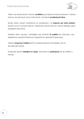 Projecte Educatiu de Centre
14
Volem una escola plural i incl
promou una educació cívica
Escola Verda, donem impor
pensem que el contacte directe i
possibilitats educatives.
Facilitem eines, recursos i est
despertin la curiositat intel·lectu
Valorem el gust per l’estètica t
els espais de l’escola.
El personal docent treballem
l'escola.
lusiva, acollidora que respecta totes les
i intercultural. L’escola és aconfessional i
ortància al coneixement i al respecte p
ecte i l'observació atenta del món natur
estratègies que fomentin la qualitat de
ectual i augmentin la capacitat d’observac
tant en l’aspecte personal i els treballs, com
en equip i promovem la participació d
es persones i cultures, i
l i laica.
pel medi ambient,
ural ofereixen grans
e l’educació, que
ció.
com en
de les famílies a
 