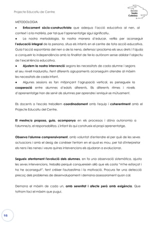 Projecte Educatiu de Centre
16
METODOLOGIA
•••• Enfocament sòcio-const
context i a la matèria, per tal q
● La nostra metodologia
l’educació integral de la person
Guia l’acció espontània del nen
a conquerir la independència
de l’excel·lència educativa.
● Ajustem la nostra interve
el seu nivell maduratiu. Fent d
les necessitats de cada infant.
● Algunes sessions es fan
cooperació entre alumnes
d’aprenentatge han de servir
Els docents a l'escola treballem
Projecte Educatiu del Centre.
El mestre/a proposa, guia, a
l'alumne/a, el responsabilitza.
Observa l'alumne comprensiva
actuacions i amb el desig de conèi
els nens i les nenes i veure quin
Segueix atentament l'evolució
les seves intervencions, treball
ho he aconseguit”, fent créix
precoç dels problemes de des
Demana el màxim de cada
tothom faci el màxim que pug
tructivista que adequa l’acció educa
que l’aprenentatge sigui significatiu.
a, la nostra manera d’educar, vetlla
ersona, situa els infants en el centre de tota
nen o de la nena, defensa i proclama els seus
a amb la finalitat de fer-lo autònom sense oblidar l’objectiu
enció segons les necessitats de cada alu
diferents agrupaments aconseguim atendr
.
n mitjançant l’agrupació vertical, es p
nes d’edats diferents. Els diferents ritm
als alumnes per aprendre i enriquir-se mú
em coordinadament amb l'equip i coh
acompanya en els processos i dóna
L'infant és qui construeix el propi aprenen
vament, amb voluntat d'entendre el per
e conèixer l'entorn en el qual es mou, per t
nes intervencions els ajudaran a evolucion
ó dels alumnes, en fa una observació s
la perquè conquereixin allò que els costa
xer l'autoestima i la motivació. Procura
esenvolupament i demana assessorament
a un, amb serenitat i afecte però amb
gui.
ativa al nen, al
la per aconseguir
ota acció educativa.
s seus drets i l’ajuda
m sense oblidar l’objectiu
umne i segons
ndre al màxim
persegueix la
mes i nivells
útuament.
herentment amb el
autonomia a
enentatge.
er què de les seves
er tal d'interpretar
onar.
sistemàtica, ajusta
s costa “m'he esforçat i
fer una detecció
ent quan cal.
b exigència. Que
 