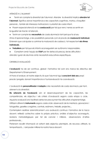 Projecte Educatiu de Centre
19
ATENCIÓ A L’ALUMNAT
● Tenim en compte la diver
l’alumnat. Significa donar impor
personal... també als interesso
● Posem especial atenció en
la igualtat de tracte i d’atenci
● Tenim en compte les nece
ritme d’aprenentatge, a les poss
Entenem que cal ajudar a cul
individuals.
● Treballem per tal que els in
● Comptem amb l’equip d
atendre i guiar als alumnes am
CRITERIS D’AVALUACIÓ
L’avaluació ha de ser contín
Departament d’Ensenyament.
A l'hora d’avaluar, el nostre ob
procés i progrés; donant importància
L’avaluació és personalitzada
atenent a la diversitat.
Els referents de l’avaluació
competències, els objectius
Aquesta avaluació ens facilitar
Utilitzem diferents instruments sego
fotografies, graelles o registres,
Contemplem realitzar sistemà
docent: reflexió col·lectiva sob
revisions metodològiques p
professionals...
Pretenem recollir informació
temporització... i així poder mi
ersitat de l’alumnat. Atendre la diversitat
ortància a les capacitats cognitives, mot
os motivacions i curiositat de cada infant.
ió en la coeducació per tal que nens i nenes se sent
ió.
essitats de cada alumne/a tant pel que fa
ossibilitats personals com el procés de mad
lminar la maduració de cadascú, tot respect
nfants aconsegueixin ser autònoms i respons
de l’EAP per fer detecció precoç de les d
amb necessitats educatives específiques.
nua, global i formativa tal com ens marca les directrius del
Departament d’Ensenyament.
bjectiu és que l’alumnat sigui conscient d
donant importància a l’autoavaluació i la coavaluació
a i s’adapta a les necessitats de cada alu
ó són el desenvolupament de les
i els criteris d’avaluació segons cada
arà detectar precoçment les dificultats d'a
segons cada cicle: observació de la mest
es, controls, exàmens, treballs, projectes...
màticament una avaluació continua i forma
sobre la pròpia pràctica, anàlisis d’object
per tal de canviar i millorar, obser
ó al voltant dels objectius plantejats, els
illorar la nostra tasca docent.
implica atendre tot
otrius, d’equilibri
.
es se sentin en
a al seu
maduració individual.
espectant els ritmes
esponsables.
dificultats i
a tal com ens marca les directrius del
dels seu propi
i la coavaluació.
umne/a, per tant,
capacitats, les
a etapa o cicle.
'aprenentatge.
estre/a, gravacions i
mativa de la tasca
ectius aconseguits,
observacions d’altres
s recursos utilitzats, la
 