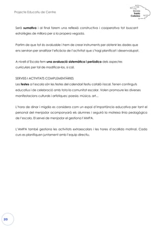 Projecte Educatiu de Centre
20
Serà sumativa i al final farem
estratègies de millora per a la
Partim de que tot és avaluable
ens serviran per analitzar l’eficà
A nivell d’Escola fem una aval
curriculars per tal de modificar
SERVEIS I ACTIVITATS COMPLEMENTÀRIES
Les festes a l’escola són les festes del calendari festiu català i local
educatius i de celebració amb
manifestacions culturals i artíst
L’hora de dinar i migdia es cons
personal del menjador acompa
de l’escola. El servei de menjad
L’AMPA també gestiona les activitats extraescolars i les hores d’acollida matinal. Cada
curs es planifiquen juntament amb
em una reflexió constructiva i cooperativa
propera vegada.
e i hem de crear instruments per obtenir l
càcia de l’activitat que s’hagi planificat i
luació sistemàtica i periòdica dels aspectes
car-los, si cal.
SERVEIS I ACTIVITATS COMPLEMENTÀRIES
les festes del calendari festiu català i local. Tenen
b tota la comunitat escolar. Volen promou
tiques: poesia, música, art...
es considera com un espai d’importància ed
mpanyarà els alumnes i seguirà la mateix
ador el gestiona l’AMPA.
L’AMPA també gestiona les activitats extraescolars i les hores d’acollida matinal. Cada
curs es planifiquen juntament amb l’equip directiu.
a tot buscant
les dades que
desenvolupat.
spectes
enen continguts
oure les diverses
educativa per tant el
xa línia pedagògica
L’AMPA també gestiona les activitats extraescolars i les hores d’acollida matinal. Cada
 
