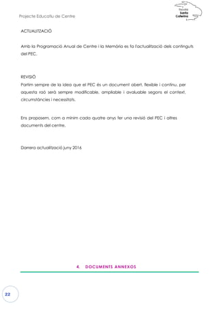 Projecte Educatiu de Centre
22
ACTUALITZACIÓ
Amb la Programació Anual d
del PEC.
REVISIÓ
Partim sempre de la idea que el
aquesta raó serà sempre mod
circumstàncies i necessitats.
Ens proposem, com a mínim
documents del centre.
Darrera actualització juny 2016
4.
de Centre i la Memòria es fa l'actualitzac
ue el PEC és un document obert, flexible
odificable, ampliable i avaluable segons
cada quatre anys fer una revisió del PEC
Darrera actualització juny 2016
. DOCUMENTS ANNEXOS
ció dels continguts
i continu, per
ns el context,
EC i altres
 
