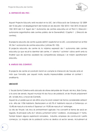 Projecte Educatiu de Centre
5
A. DEFINICIÓ DEL PEC:
Aquest Projecte Educatiu està recolzat en la LEC, Llei d’Educació de Catalunya 12/ 2009
del 10 de juliol. I el desplegament del mateix en els decrets 102/ 2010 i 155/ 2010.
102/ 2010 del 3 d’ Agost de l’ Autonomia de centres educatius en el Títol 2
autonomia organitzativa dels centres públics de la Generalitat) i Capítol 1
centres).
El projecte educatiu de centre queda definit i explicitat en la LEC, concretament
VII: De l’ autonomia de centres educatius ( articles 90
El projecte educatiu de centre és la màxima expressió de l’ autonomia dels centres
educatius ja que recull la identitat del centre, n’ orienta l’ activitat i dóna sentit amb la
finalitat que els alumnes assoleixin les competències bàsiques i el màxim aprofitament
educatiu.
B. ANÀLISI DEL CONTEXT:
El projecte de centre el const
món que l’envolta, per aquest
analitzar-lo.
UBICACIÓ
L’ Escola Santa Caterina està ubicada als afores del poble de Vinyols i els Arcs, Baix Camp,
a la zona de serveis. Aquest municipi té dos focus de població, el de Vinyols pròpiament
dit, i el dels Arcs, a tocar de Cambrils.
Aquest és un poble que en els últims anys ha anat creixent de forma considerable arribant
a la xifra de 1.936 habitants. Destacarem un 65,1% d’ habitants nascuts a Catalunya, un
15,4% de nascuts a la resta d’ Espanya i un 19,5%
La vila de Vinyols i els Arcs és eminentment agrícola i ha convertit el terme de secà en
regadiu. El principal cultiu és l’ olivera, juntament amb l’ avellana , el presseguer i l’ horta.
També trobem alguna explotació ramadera,
comerços. La majoria de la població activa es dedica al sector serveis. Actualment el
Aquest Projecte Educatiu està recolzat en la LEC, Llei d’Educació de Catalunya 12/ 2009
del 10 de juliol. I el desplegament del mateix en els decrets 102/ 2010 i 155/ 2010.
d’ Agost de l’ Autonomia de centres educatius en el Títol 2
autonomia organitzativa dels centres públics de la Generalitat) i Capítol 1
El projecte educatiu de centre queda definit i explicitat en la LEC, concretament
VII: De l’ autonomia de centres educatius ( articles 90- 103).
El projecte educatiu de centre és la màxima expressió de l’ autonomia dels centres
educatius ja que recull la identitat del centre, n’ orienta l’ activitat i dóna sentit amb la
alitat que els alumnes assoleixin les competències bàsiques i el màxim aprofitament
construïm tenint en compte la interacció de
uest motiu resulta imprescindible conèix
L’ Escola Santa Caterina està ubicada als afores del poble de Vinyols i els Arcs, Baix Camp,
a la zona de serveis. Aquest municipi té dos focus de població, el de Vinyols pròpiament
Arcs, a tocar de Cambrils.
Aquest és un poble que en els últims anys ha anat creixent de forma considerable arribant
a la xifra de 1.936 habitants. Destacarem un 65,1% d’ habitants nascuts a Catalunya, un
15,4% de nascuts a la resta d’ Espanya i un 19,5% de nascuts a l’ estranger.
La vila de Vinyols i els Arcs és eminentment agrícola i ha convertit el terme de secà en
regadiu. El principal cultiu és l’ olivera, juntament amb l’ avellana , el presseguer i l’ horta.
També trobem alguna explotació ramadera, industria, empreses de construcció i petits
comerços. La majoria de la població activa es dedica al sector serveis. Actualment el
Aquest Projecte Educatiu està recolzat en la LEC, Llei d’Educació de Catalunya 12/ 2009
del 10 de juliol. I el desplegament del mateix en els decrets 102/ 2010 i 155/ 2010. El decret
d’ Agost de l’ Autonomia de centres educatius en el Títol 2 ( Direcció i
autonomia organitzativa dels centres públics de la Generalitat) i Capítol 1 ( Direcció de
El projecte educatiu de centre queda definit i explicitat en la LEC, concretament en el títol
El projecte educatiu de centre és la màxima expressió de l’ autonomia dels centres
educatius ja que recull la identitat del centre, n’ orienta l’ activitat i dóna sentit amb la
alitat que els alumnes assoleixin les competències bàsiques i el màxim aprofitament
e l’escola amb el
xer el context i
L’ Escola Santa Caterina està ubicada als afores del poble de Vinyols i els Arcs, Baix Camp,
a la zona de serveis. Aquest municipi té dos focus de població, el de Vinyols pròpiament
Aquest és un poble que en els últims anys ha anat creixent de forma considerable arribant
a la xifra de 1.936 habitants. Destacarem un 65,1% d’ habitants nascuts a Catalunya, un
de nascuts a l’ estranger.
La vila de Vinyols i els Arcs és eminentment agrícola i ha convertit el terme de secà en
regadiu. El principal cultiu és l’ olivera, juntament amb l’ avellana , el presseguer i l’ horta.
industria, empreses de construcció i petits
comerços. La majoria de la població activa es dedica al sector serveis. Actualment el
 