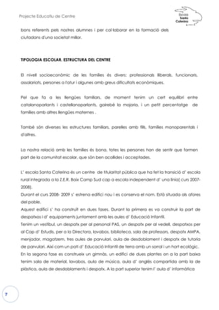 Projecte Educatiu de Centre
7
bons referents pels nostres al
ciutadans d'una societat millor.
TIPOLOGIA ESCOLAR. ESTRUCTURA DEL CENTRE
El nivell socioeconòmic de
assalariats, persones a l'atur i a
Pel que fa a les llengües
catalanoparlants i castellano
famílies amb altres llengües ma
També són diverses les estruc
d'altres.
La nostra relació amb les fam
part de la comunitat escolar, q
L’ escola Santa Caterina és un centre de titularitat pública que ha fet la transició d’ escola
rural integrada a la Z.E.R. Baix Camp Sud cap a
2008).
Durant el curs 2008- 2009 s’ estrena edifici nou i es conserva el nom. Està situada als afores
del poble.
Aquest edifici s’ ha construït en dues fases. Durant la primera es va construir la part de
despatxos i d’ equipaments juntament amb les aules d’ Educació Infantil.
Tenim un vestíbul, un despatx per al personal PAS, un despatx per al vedell, despatxos per
al Cap d’ Estudis, per a la Directora, lavabos, biblioteca, sala de professors, despatx AMPA,
menjador, magatzem, tres aules de parvulari, aula de desdoblament i despatx de tutoria
de parvulari. Així com un pati d’ Educació Infantil de terra amb un sorral i un hort ecològic.
En la segona fase es construeix un gimnàs, un edifici de dues plantes on a la part baixa
tenim sala de material, lavabos, aula de música, aula d’ anglès compartida amb la de
plàstica, aula de desdoblaments i despatx. A la part superior tenim l’ aula d’ inf
lumnes i per col·laborar en la formació
or.
TIPOLOGIA ESCOLAR. ESTRUCTURA DEL CENTRE
e les famílies és divers: professionals ll
algunes amb greus dificultats econòmiques.
es familiars, de moment tenim un cert
noparlants, gairebé la majoria, i un petit percentatge
maternes .
uctures familiars, parelles amb fills, famíli
mílies és bona, totes les persones han de sen
que són ben acollides i acceptades.
L’ escola Santa Caterina és un centre de titularitat pública que ha fet la transició d’ escola
rural integrada a la Z.E.R. Baix Camp Sud cap a escola independent d’ una línia( curs 2007
2009 s’ estrena edifici nou i es conserva el nom. Està situada als afores
Aquest edifici s’ ha construït en dues fases. Durant la primera es va construir la part de
s i d’ equipaments juntament amb les aules d’ Educació Infantil.
Tenim un vestíbul, un despatx per al personal PAS, un despatx per al vedell, despatxos per
al Cap d’ Estudis, per a la Directora, lavabos, biblioteca, sala de professors, despatx AMPA,
or, magatzem, tres aules de parvulari, aula de desdoblament i despatx de tutoria
de parvulari. Així com un pati d’ Educació Infantil de terra amb un sorral i un hort ecològic.
En la segona fase es construeix un gimnàs, un edifici de dues plantes on a la part baixa
tenim sala de material, lavabos, aula de música, aula d’ anglès compartida amb la de
plàstica, aula de desdoblaments i despatx. A la part superior tenim l’ aula d’ inf
ó dels
liberals, funcionaris,
ues.
cert equilibri entre
i un petit percentatge de
ies monoparentals i
e sentir que formen
L’ escola Santa Caterina és un centre de titularitat pública que ha fet la transició d’ escola
escola independent d’ una línia( curs 2007-
2009 s’ estrena edifici nou i es conserva el nom. Està situada als afores
Aquest edifici s’ ha construït en dues fases. Durant la primera es va construir la part de
s i d’ equipaments juntament amb les aules d’ Educació Infantil.
Tenim un vestíbul, un despatx per al personal PAS, un despatx per al vedell, despatxos per
al Cap d’ Estudis, per a la Directora, lavabos, biblioteca, sala de professors, despatx AMPA,
or, magatzem, tres aules de parvulari, aula de desdoblament i despatx de tutoria
de parvulari. Així com un pati d’ Educació Infantil de terra amb un sorral i un hort ecològic.
En la segona fase es construeix un gimnàs, un edifici de dues plantes on a la part baixa
tenim sala de material, lavabos, aula de música, aula d’ anglès compartida amb la de
plàstica, aula de desdoblaments i despatx. A la part superior tenim l’ aula d’ informàtica
 