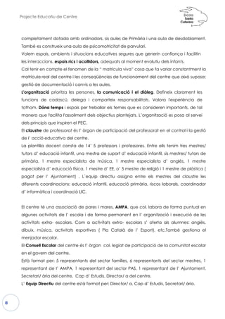Projecte Educatiu de Centre
8
completament dotada amb ordinadors, sis aules de Primària i una aula de desdoblament.
També es construeix una aula de psicomotricitat de parvulari.
Volem espais, ambients i situa
les interaccions, espais rics i a
Cal tenir en compte el fenomen de la “ matrícula viva” cosa que fa variar constantment la
matrícula real del centre i les conseqüències de funcionament del centre que això
gestió de documentació i canvis a les aules.
L'organització prioritza les persones,
funcions de cadascú, delega
tothom. Dóna temps i espais p
manera que facilita l'assoliment
dels principis que inspiren el PE
El claustre de professorat és l’ òrgan de participació del
de l’ acció educativa del centre.
La plantilla docent consta de 14’ 5 professors i professores. Entre ells tenim tres mestres/
tutors d’ educació infantil, una mestra de suport d’ educació infantil, sis mestres/ tutors
primària, 1 mestre especialista de música, 1 mestre especialista d’ anglès, 1 mestre
especialista d’ educació física, 1 mestre d’ EE, o’ 5 mestre de religió i 1 mestre de plàstica (
pagat per l’ Ajuntament) .
diferents coordinacions: educació infantil, educació primària, riscos laborals, coordinador
d’ informàtica i coordinació LIC.
El centre té una associació de pares i mares,
algunes activitats de l’ escola i de forma permanent en l’ organització i execució de les
activitats extra- escolars. Com a activitats extra
dibuix, música, activitats esportives ( Pla Català de l’ Esport), etc.També gestiona el
menjador escolar.
El Consell Escolar del centre és l’ òrgan col. legiat de participació de la comunitat escolar
en el govern del centre.
Està format per: 5 representants del sector famílies, 6 representants del sector mestres, 1
representant de l’ AMPA, 1 represent
Secretari/ ària del centre, Cap d’ Estudis, Director/ a del centre.
L’ Equip Directiu del centre està format per: Director/ a, Cap d’ Estudis, Secretari/ ària.
completament dotada amb ordinadors, sis aules de Primària i una aula de desdoblament.
També es construeix una aula de psicomotricitat de parvulari.
acions educatives segures que generin con
collidors, adequats al moment evolutiu d
Cal tenir en compte el fenomen de la “ matrícula viva” cosa que fa variar constantment la
matrícula real del centre i les conseqüències de funcionament del centre que això
gestió de documentació i canvis a les aules.
ersones, la comunicació i el diàleg. Def
ega i comparteix responsabilitats. Valora
per treballar els temes que es consideren
ent dels objectius plantejats. L’organitzac
EC.
de professorat és l’ òrgan de participació del professorat en el control i la gestió
de l’ acció educativa del centre.
La plantilla docent consta de 14’ 5 professors i professores. Entre ells tenim tres mestres/
tutors d’ educació infantil, una mestra de suport d’ educació infantil, sis mestres/ tutors
primària, 1 mestre especialista de música, 1 mestre especialista d’ anglès, 1 mestre
especialista d’ educació física, 1 mestre d’ EE, o’ 5 mestre de religió i 1 mestre de plàstica (
. L`equip directiu assigna entre els mestres
diferents coordinacions: educació infantil, educació primària, riscos laborals, coordinador
d’ informàtica i coordinació LIC.
El centre té una associació de pares i mares, AMPA, que col. labora de forma puntual en
escola i de forma permanent en l’ organització i execució de les
Com a activitats extra- escolars s’ oferta als alumnes: anglès,
dibuix, música, activitats esportives ( Pla Català de l’ Esport), etc.També gestiona el
del centre és l’ òrgan col. legiat de participació de la comunitat escolar
Està format per: 5 representants del sector famílies, 6 representants del sector mestres, 1
representant de l’ AMPA, 1 representant del sector PAS, 1 representant de l’ Ajuntament,
Secretari/ ària del centre, Cap d’ Estudis, Director/ a del centre.
del centre està format per: Director/ a, Cap d’ Estudis, Secretari/ ària.
completament dotada amb ordinadors, sis aules de Primària i una aula de desdoblament.
enerin confiança i facilitin
dels infants.
Cal tenir en compte el fenomen de la “ matrícula viva” cosa que fa variar constantment la
matrícula real del centre i les conseqüències de funcionament del centre que això suposa:
Defineix clarament les
ora l'experiència de
eren importants, de tal
ció es posa al servei
professorat en el control i la gestió
La plantilla docent consta de 14’ 5 professors i professores. Entre ells tenim tres mestres/
tutors d’ educació infantil, una mestra de suport d’ educació infantil, sis mestres/ tutors de
primària, 1 mestre especialista de música, 1 mestre especialista d’ anglès, 1 mestre
especialista d’ educació física, 1 mestre d’ EE, o’ 5 mestre de religió i 1 mestre de plàstica (
L`equip directiu assigna entre els mestres del claustre les
diferents coordinacions: educació infantil, educació primària, riscos laborals, coordinador
, que col. labora de forma puntual en
escola i de forma permanent en l’ organització i execució de les
escolars s’ oferta als alumnes: anglès,
dibuix, música, activitats esportives ( Pla Català de l’ Esport), etc.També gestiona el
del centre és l’ òrgan col. legiat de participació de la comunitat escolar
Està format per: 5 representants del sector famílies, 6 representants del sector mestres, 1
ant del sector PAS, 1 representant de l’ Ajuntament,
del centre està format per: Director/ a, Cap d’ Estudis, Secretari/ ària.
 