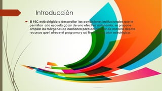 Introducción
 El PEC está dirigido a desarrollar las condiciones institucionales que le
permitan a la escuela gozar de una efectiva autonomía, se propone
ampliar los márgenes de confianza para administrar de manera directa
recursos que l ofrece el programa y así financiar su plan estratégico.
 