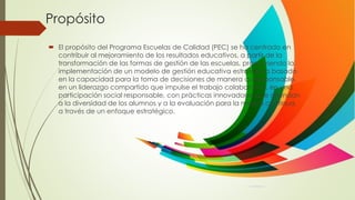 Propósito
 El propósito del Programa Escuelas de Calidad (PEC) se ha centrado en
contribuir al mejoramiento de los resultados educativos, a partir de la
transformación de las formas de gestión de las escuelas, promoviendo la
implementación de un modelo de gestión educativa estratégica basado
en la capacidad para la toma de decisiones de manera corresponsable,
en un liderazgo compartido que impulse el trabajo colaborativo, en una
participación social responsable, con prácticas innovadoras que atiendan
a la diversidad de los alumnos y a la evaluación para la mejora continua,
a través de un enfoque estratégico.
 