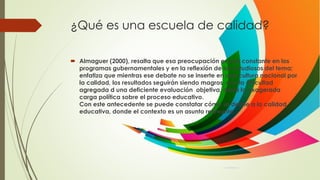 ¿Qué es una escuela de calidad?
 Almaguer (2000), resalta que esa preocupación es una constante en los
programas gubernamentales y en la reflexión de los estudiosos del tema;
enfatiza que mientras ese debate no se inserte en una cultura nacional por
la calidad, los resultados seguirán siendo magros, con la dificultad
agregada d una deficiente evaluación objetiva, dada la exagerada
carga política sobre el proceso educativo.
Con este antecedente se puede constatar cómo se define a la calidad
educativa, donde el contexto es un asunto relevante.
 