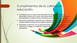 Cumplimientos de la calidad de
educación.
 Considerar que un mayor nivel educativo es fundamental para el
desarrollo humano de un país, tanto para elevar la productividad como
para fortalecer la democracia y alcanzar una mejor calidad de vida.
 Alcanzar la gratuidad, logrando que el Estado absorba los gastos que de
manera directa inciden en los ingresos delas familias de escasos recursos.
 Garantizar el derecho a la no discriminación para que las personas, sea
cual fuere su origen o condición, tengan suficientes oportunidades
educativas.
 