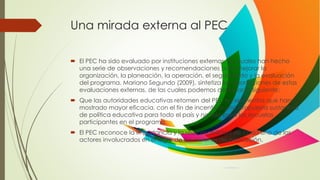 Una mirada externa al PEC
 El PEC ha sido evaluado por instituciones externas, las cuales han hecho
una serie de observaciones y recomendaciones para mejorar la
organización, la planeación, la operación, el seguimiento y la evaluación
del programa. Mariano Segundo (2009), sintetiza las aportaciones de estas
evaluaciones externas, de las cuales podemos destacar lo siguiente:
 Que las autoridades educativas retomen del PEC los elementos que han
mostrado mayor eficacia, con el fin de incentivar una propuesta sustantiva
de política educativa para todo el país y no solo para las escuelas
participantes en el programa.
 El PEC reconoce la importancia y la responsabilidad de cada uno de los
actores involucrados en el logro de las misiones de educación.
 