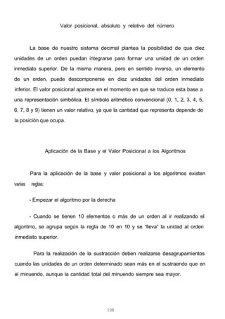 Valor posicional, absoluto y relativo del número
La base de nuestro sistema decimal plantea la posibilidad de que diez
unidades de un orden puedan integrarse para formar una unidad de un orden
inmediato superior. De la misma manera, pero en sentido inverso, un elemento
de un orden, puede descomponerse en diez unidades del orden inmediato
inferior. El valor posicional aparece en el momento en que se traduce esta base a
una representación simbólica. El símbolo aritmético convencional (0, 1, 2, 3, 4, 5,
6, 7, 8 y 9) tienen un valor relativo, ya que la cantidad que representa depende de
la posición que ocupa.
Aplicación de la Base y el Valor Posicional a los Algoritmos
Para la aplicación de la base y valor posicional a los algoritmos existen
varias reglas:
- Empezar el algoritmo por la derecha
- Cuando se tienen 10 elementos o más de un orden al ir realizando el
algoritmo, se agrupa según la regla de 10 en 10 y se “lleva” la unidad al orden
inmediato superior.
- Para la realización de la sustracción deben realizarse desagrupamientos
cuando las unidades de un orden determinado sean más en el sustraendo que en
el minuendo, aunque la cantidad total del minuendo siempre sea mayor.
109
 