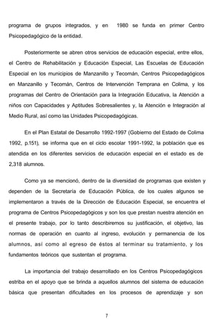 programa de grupos integrados, y en 1980 se funda en primer Centro
Psicopedagógico de la entidad.
Posteriormente se abren otros servicios de educación especial, entre ellos,
el Centro de Rehabilitación y Educación Especial, Las Escuelas de Educación
Especial en los municipios de Manzanillo y Tecomán, Centros Psicopedagógicos
en Manzanillo y Tecomán, Centros de Intervención Temprana en Colima, y los
programas del Centro de Orientación para la Integración Educativa, la Atención a
niños con Capacidades y Aptitudes Sobresalientes y, la Atención e Integración al
Medio Rural, así como las Unidades Psicopedagógicas.
En el Plan Estatal de Desarrollo 1992-1997 (Gobierno del Estado de Colima
1992, p.151), se informa que en el ciclo escolar 1991-1992, la población que es
atendida en los diferentes servicios de educación especial en el estado es de
2,318 alumnos.
Como ya se mencionó, dentro de la diversidad de programas que existen y
dependen de la Secretaría de Educación Pública, de los cuales algunos se
implementaron a través de la Dirección de Educación Especial, se encuentra el
programa de Centros Psicopedagógicos y son los que prestan nuestra atención en
el presente trabajo, por lo tanto describiremos su justificación, el objetivo, las
normas de operación en cuanto al ingreso, evolución y permanencia de los
alumnos, así como al egreso de éstos al terminar su tratamiento, y los
fundamentos teóricos que sustentan el programa.
La importancia del trabajo desarrollado en los Centros Psicopedagógicos
estriba en el apoyo que se brinda a aquellos alumnos del sistema de educación
básica que presentan dificultades en los procesos de aprendizaje y son
7
 