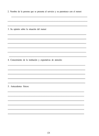 2. Nombre de la persona que se presenta al servicio y su parentesco con el menor:
3. Su opinión sobre la situación del menor:
4. Conocimiento de la institución y expectativas de atención:
5. Antecedentes físicos:
128
 