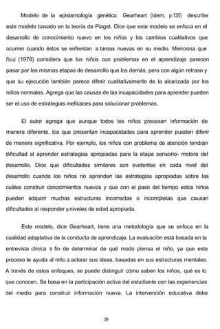 Modelo de la epistemología genética: Gearheart (Idem. p.135) describe
este modelo basado en la teoría de Piaget. Dice que este modelo se enfoca en el
desarrollo de conocimiento nuevo en los niños y los cambios cualitativos que
ocurren cuando éstos se enfrentan a tareas nuevas en su medio. Menciona que
Reid (1978) considera que los niños con problemas en el aprendizaje parecen
pasar por las mismas etapas de desarrollo que los demás, pero con algún retraso y
que su ejecución también parece diferir cualitativamente de la alcanzada por los
niños normales. Agrega que las causas de las incapacidades para aprender pueden
ser el uso de estrategias ineficaces para solucionar problemas.
El autor agrega que aunque todos los niños procesan información de
manera diferente, los que presentan incapacidades para aprender pueden diferir
de manera significativa. Por ejemplo, los niños con problema de atención tendrán
dificultad al aprender estrategias apropiadas para la etapa sensorio- motora del
desarrollo. Dice que dificultades similares son evidentes en cada nivel del
desarrollo cuando los niños no aprenden las estrategias apropiadas sobre las
cuáles construir conocimientos nuevos y que con el paso del tiempo estos niños
pueden adquirir muchas estructuras incorrectas o incompletas que causan
dificultades al responder a niveles de edad apropiada.
Este modelo, dice Gearheart, tiene una metodología que se enfoca en la
cualidad adaptativa de la conducta de aprendizaje. La evaluación está basada en la
entrevista clínica a fin de determinar de qué modo piensa el niño, ya que este
proceso le ayuda al niño a aclarar sus ideas, basadas en sus estructuras mentales.
A través de estos enfoques, se puede distinguir cómo saben los niños, qué es lo
que conocen. Se basa en la participación activa del estudiante con las experiencias
del medio para construir información nueva. La intervención educativa debe
39
 