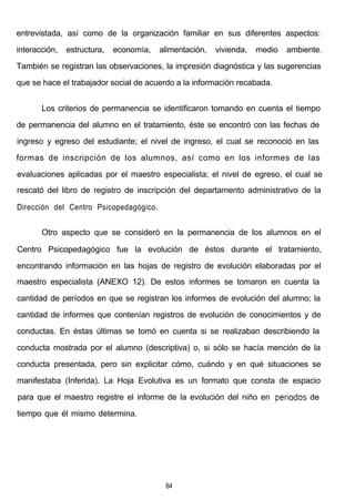 entrevistada, así como de la organización familiar en sus diferentes aspectos:
interacción, estructura, economía, alimentación, vivienda, medio ambiente.
También se registran las observaciones, la impresión diagnóstica y las sugerencias
que se hace el trabajador social de acuerdo a la información recabada.
Los criterios de permanencia se identificaron tomando en cuenta el tiempo
de permanencia del alumno en el tratamiento, éste se encontró con las fechas de
ingreso y egreso del estudiante; el nivel de ingreso, el cual se reconoció en las
formas de inscripción de los alumnos, así como en los informes de las
evaluaciones aplicadas por el maestro especialista; el nivel de egreso, el cual se
rescató del libro de registro de inscripción del departamento administrativo de la
Dirección del Centro Psicopedagógico.
Otro aspecto que se consideró en la permanencia de los alumnos en el
Centro Psicopedagógico fue la evolución de éstos durante el tratamiento,
encontrando información en las hojas de registro de evolución elaboradas por el
maestro especialista (ANEXO 12). De estos informes se tomaron en cuenta la
cantidad de períodos en que se registran los informes de evolución del alumno; la
cantidad de informes que contenían registros de evolución de conocimientos y de
conductas. En éstas últimas se tomó en cuenta si se realizaban describiendo la
conducta mostrada por el alumno (descriptiva) o, si sólo se hacía mención de la
conducta presentada, pero sin explicitar cómo, cuándo y en qué situaciones se
manifestaba (Inferida). La Hoja Evolutiva es un formato que consta de espacio
para que el maestro registre el informe de la evolución del niño en periodos de
tiempo que él mismo determina.
64
 