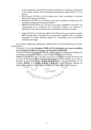 5
la que se aprueba el currículo de la Educación Primaria y se autoriza su aplicación
en los centros docentes de la Comunidad Autónoma de Aragón (BOA de 12 de
agosto).
o Real Decreto 126/2014, de 28 de febrero, por el que se establece el currículo
básico de la Educación Primaria.
o Real Decreto 95/2022, de 1 de febrero, por el que se establece la ordenación y las
enseñanzas mínimas de la Educación Infantil.
o ORDEN ECD/853/2022, de 13 de junio, por la que se aprueban el currículo y las
características de la evaluación de la Educación Infantil y se autoriza su
aplicación en los centros docentes de la Comunidad Autónoma de Aragón.
o Orden 823/2018, de 18 de mayo (BOA 28-5-2018) por la que se regula el modelo
BRIT-Aragón para el desarrollo de la competencia lingüística de y en lenguas
extranjeras en centros docentes públicos no universitarios de la Comunidad
Autónoma de Aragón.
La existencia, elaboración, aprobación y aplicación de este Proyecto Educativo de Centro
se contempla en:
- El artículo 121 de la Ley Orgánica 3/2020, de 29 de diciembre, por la que se modifica
la Ley Orgánica 2/2006, de 3 de mayo, de Educación (LOMLOE).
- El artículo 48 del Real Decreto 82/1996 por el que se aprueba el Reglamento Orgánico de
las Escuelas de Educación Infantil y de los Colegios de Educación Primaria.
- ORDEN ECD/598/2016, de 14 de junio, por la que se modifica la Orden de 26 de junio
de 2014, de la Consejera de Educación, Universidad, Cultura y Deporte, por la que se
aprueban las Instrucciones que regulan la organización y el funcionamiento de los
Colegios Públicos de Educación Infantil y Primaria y de los Colegios Públicos de
Educación Especial de la Comunidad Autónoma de Aragón (BOA de 23 de junio).
 