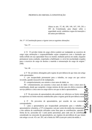 *1565E036*
1565E036
PROPOSTA DE EMENDA À CONSTITUIÇÃO
Altera os arts. 37, 40, 109, 149, 167, 195, 201 e
203 da Constituição, para dispor sobre a
seguridade social, estabelece regras de transição e
dá outras providências.
Art. 1º A Constituição passa a vigorar com as seguintes alterações:
“Art. 37. ......................................................................................................
......................................................................................................................
§ 13. O servidor titular de cargo efetivo poderá ser readaptado ao exercício de
cargo cujas atribuições e responsabilidades sejam compatíveis com a limitação que
tenha sofrido em sua capacidade física ou mental, mediante perícia em saúde, enquanto
permanecer nesta condição, respeitados a habilitação e o nível de escolaridade exigidos
para o exercício do cargo de destino e mantida a remuneração do cargo de origem.”
(NR)
“Art. 40. ......................................................................................................
§ 1º Os servidores abrangidos pelo regime de previdência de que trata este artigo
serão aposentados:
I - por incapacidade permanente para o trabalho, no cargo em que estiver
investido, quando insuscetível de readaptação;
II - compulsoriamente, aos setenta e cinco anos de idade; ou
III - voluntariamente, aos sessenta e cinco anos de idade e vinte e cinco anos de
contribuição, desde que cumprido o tempo mínimo de dez anos de efetivo exercício no
serviço público e cinco anos no cargo efetivo em que se dará a aposentadoria.
§ 2º Os proventos de aposentadoria não poderão ser inferiores ao limite mínimo
ou superiores ao limite máximo estabelecidos para o regime geral de previdência social.
§ 3º Os proventos de aposentadoria, por ocasião da sua concessão,
corresponderão:
I - para a aposentadoria por incapacidade permanente para o trabalho e a
aposentadoria voluntária, a 51% (cinquenta e um por cento) da média das remunerações
e dos salários de contribuição utilizados como base para as contribuições, apurada na
forma da lei, acrescidos de 1 (um) ponto percentual, para cada ano de contribuição
considerado na concessão da aposentadoria, aos regimes de previdência de que tratam
este artigo e os art. 42 e art. 201, até o limite de 100% (cem por cento) da média; e
 