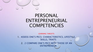 PERSONAL
ENTREPRENEURIAL
COMPETENCIES
LEARNING TARGETS:
1. ASSESS ONE’S PECS: CHARACTERISTICS, LIFESTYLE,
SKILLS, TRAITS
2. 2 COMPARE ONE’S PECS WITH THOSE OF AN
ENTREPRENEUR
 