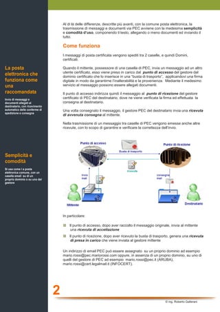 Al di là delle differenze, descritte più avanti, con la comune posta elettronica, la
                                    trasmissione di messaggi e documenti via PEC avviene con la medesima semplicità
                                    e comodità d’uso, componendo il testo, allegando o meno documenti ed inviando il
                                    tutto.

                                    Come funziona
                                    I messaggi di posta certificata vengono spediti tra 2 caselle, e quindi Domini,
                                    certificati.

La posta                            Quando il mittente, possessore di una casella di PEC, invia un messaggio ad un altro
                                    utente certificato, esso viene preso in carico dal punto di accesso del gestore del
elettronica che                     dominio certificato che lo inserisce in una “busta di trasporto”, applicandovi una firma
funziona come                       digitale in modo da garantirne l’inalterabilità e la provenienza. Mediante il medesimo
una                                 servizio al messaggio possono essere allegati documenti.
raccomandata                        Il punto di accesso indirizza quindi il messaggio al punto di ricezione del gestore
Invio di messaggi e                 certificato di PEC del destinatario, dove ne viene verificata la firma ed effettuata la
documenti allegati al               consegna al destinatario.
destinatario, con ricevimento
automatico delle conferme di        Una volta consegnato il messaggio, il gestore PEC del destinatario invia una ricevuta
spedizione e consegna
                                    di avvenuta consegna al mittente.

                                    Nella trasmissione di un messaggio tra caselle di PEC vengono emesse anche altre
                                    ricevute, con lo scopo di garantire e verificare la correttezza dell’invio.




Semplicità e
comodità
Si usa come l a posta
elettronica comune, con un
casella email su di un
proprio dominio o su uno del
gestore




                                    In particolare:

                                        Il punto di accesso, dopo aver raccolto il messaggio originale, inivia al mittente
                                         una ricevuta di accettazione
                                        Il punto di ricezione, dopo aver ricevuto la busta di trasporto, genera una ricevuta
                                         di presa in carico che viene inviata al gestore mittente

                                    Un indirizzo di email PEC può essere assegnato su un proprio dominio ad esempio
                                    mario.rossi@pec.mariorossi.com oppure, in assenza di un proprio dominio, su uno di
                                    quelli del gestore di PEC ad esempio mario.rossi@pec.it (ARUBA),
                                    mario.rossi@cert.legalmail.it (INFOCERT).




                                2
                                                                                                      © ing. Roberto Gallerani
 