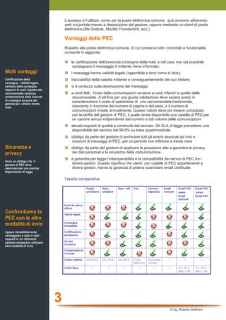 L’accesso è l’utilizzo, come per la posta elettronica comune, può avvenire attraverso
                                      web sul portale messo a disposizione dal gestore, oppure mediante un client di posta
                                      elettronica (Ms Outlook, Mozilla Thunderbird, ecc.).

                                      Vantaggi della PEC
                                      Rispetto alla posta elettronica comune, di cui conserva tutti i connotati e funzionalità,
                                      consente in aggiunta:

                                          la certificazione dell'avvenuta consegna della mail, e nel caso non sia possibile
                                           consegnare il messaggio il mittente viene informato;
Molti vantaggi                            i messaggi hanno validità legale (opponibile a terzi come si dice);
Certificazione della                      tracciabilità della casella mittente e conseguentemente del suo titolare;
consegna, validità legale,
certezza della consegna,                  vi è certezza sulla destinazione dei messaggi;
risparmi di costi rispetto alla
raccomandata cartacea,                    a conti fatti, l’invio delle comunicazioni avviene a costi inferiori a quello delle
conservazione delle ricevute              raccomandate. A tal fine per una giusta valutazione deve essere preso in
di consegna da parte del                  considerazione il costo di spedizione di una raccomandata tradizionale,
gestore per almeno trenta
mesi                                      crescente in funzione del numero di pagine e del peso, e il numero di
                                          comunicazioni inviate annualmente. Questo valore deve poi essere comparato
                                          con la tariffa del gestore di PEC, il quale rende disponibile una casella di PEC per
                                          un canone annuo indipendente dal numero e dal volume delle comunicazioni
                                          elevati requisiti di qualità e continuità del servizio. Gli SLA di legge prevedono una
                                          disponibilità del servizio del 99.8% su base quadrimestrale
                                          obbligo da parte del gestore di archiviare tutti gli eventi associati ad invii e
                                          ricezioni di messaggi di PEC, per un periodo non inferiore a trenta mesi
Sicurezza e                               obbligo da parte del gestore di applicare le procedure atte a garantire la privacy
privacy                                   dei dati personali e la sicurezza della comunicazione.
                                          è garantita per legge l’interoperabilità e la compatibilità dei servizi di PEC tra i
Sono un obbligo che il
gestore di PEC deve                       diversi gestori. Questo significa che utenti con caselle di PEC appartenente a
osservare per una precisa                 diversi gestori, hanno la garanzia di potersi scambiare email certificate
disposizione di legge




Confrontiamo la
PEC con le altre
modalità di invio
Appare immediatamente
vantaggiosa e utile in tutti i
rapporti in cui altrimenti
sarebbe necessario utilizzare
altre modalità di invio




                                  3
                                                                                                         © ing. Roberto Gallerani
 
