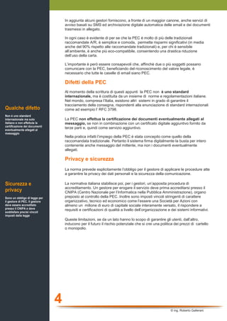 In aggiunta alcuni gestori forniscono, a fronte di un maggior canone, anche servizi di
                                    avviso basati su SMS ed archiviazione digitale automatica delle email e dei documenti
                                    trasmessi in allegato.

                                    In ogni caso è evidente di per se che la PEC è molto di più delle tradizionali
                                    raccomandate A/R, è semplice e comoda, permette risparmi significativi (in media
                                    anche del 90% rispetto alle raccomandate tradizionali) e, per chi è sensibile
                                    all’ambiente, è anche più eco-compatibile, consentendo una drastica riduzione
                                    dell’uso della carta.

                                    L’importante è però essere consapevoli che, affinchè due o più soggetti possano
                                    comunicare con la PEC, beneficiando del riconoscimento del valore legale, è
                                    necessario che tutte le caselle di email siano PEC.

                                    Difetti della PEC
                                    Al momento della scrittura di questi appunti la PEC non è uno standard
                                    internazionale, ma è costituita da un insieme di norme e regolamentazioni italiane.
                                    Nel mondo, compresa l’Italia, esistono altri sistemi in grado di garantire il
                                    tracciamento della consegna, rispondenti alla enunciazione di standard internazionali
Qualche difetto                     come ad esempio l’ RFC 3798.
Non è uno standard
internazionale ma solo              La PEC non effettua la certificazione dei documenti eventualmente allegati al
italiano e non effettuta la         messaggio, se non in combinazione con un certificato digitale aggiuntivo fornito da
certificazione dei documenti
eventualmente allegati al
                                    terze parti e, quindi come servizio aggiuntivo.
messaggio
                                    Nella pratica infatti l’impiego della PEC è stata concepito come quello della
                                    raccomandata tradizionale. Pertanto il sistema firma digitalmente la busta per intero
                                    contenente anche messaggio del mittente, ma non i documenti eventualmente
                                    allegati.

                                    Privacy e sicurezza
                                    La norma prevede esplicitamente l’obbligo per il gestore di applicare le procedure atte
                                    a garantire la privacy dei dati personali e la sicurezza della comunicazione.

Sicurezza e                         La normativa italiana stabilisce poi, per i gestori, un’apposita procedura di
                                    accreditamento. Un gestore per erogare il servizio deve prima accreditarsi presso il
privacy                             CNIPA (Centro Nazionale per l’Informatica nella Pubblica Amministrazione), organo
Sono un obbligo di legge per        preposto al controllo della PEC. Inoltre sono imposti vincoli stringenti di carattere
il gestore di PEC. Il gestore       organizzativo, tecnico ed economico come l’essere una Società per Azioni con
deve essere accreditato             almeno un milione di euro di capitale sociale interamente versato, il rispondere a
presso il CNIPA e deve              requisiti e certificazioni di qualità a livello dell’organizzazione e dei sistemi informativi.
soddisfare precisi vincoli
imposti dalla legge
                                    Queste limitazioni, se da un lato hanno lo scopo di garantire gli utenti, dall’altro,
                                    inducono per il futuro il rischio potenziale che si crei una politica dei prezzi di cartello
                                    o monopolio.




                                4
                                                                                                         © ing. Roberto Gallerani
 