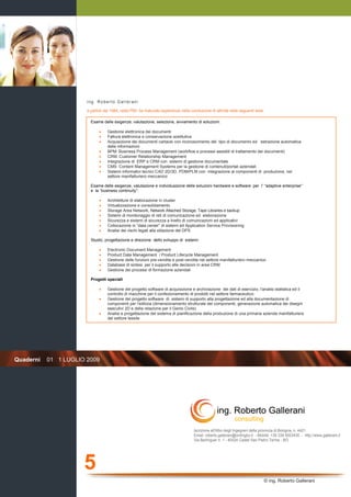 ing. Roberto Gallerani
                       a partire dal 1984, nella PMI, ha maturato esperienze nella conduzione di attività nelle seguenti aree:

                         Esame delle esigenze, valutazione, selezione, avviamento di soluzioni:

                              •    Gestione elettronica dei documenti
                              •    Fattura elettronica e conservazione sostitutiva
                              •    Acquisizione dei documenti cartacei con riconoscimento del tipo di documento ed estrazione automatica
                                   delle informazioni
                              •    BPM: Business Process Management (workflow e processi assistiti di trattamento dei documenti)
                              •    CRM: Customer Relationship Management
                              •    Integrazione di ERP e CRM con sistemi di gestione documentale
                              •    CMS: Content Management Systems per la gestione di contenuti/portali aziendali
                              •    Sistemi informativi tecnici CAD 2D/3D, PDM/PLM con integrazione ai componenti di produzione, nel
                                   settore manifatturiero meccanico

                         Esame delle esigenze, valutazione e individuazione delle soluzioni hardware e software per l’ “adaptive enterprise“
                         e la “business continuity”:

                              •    Architetture di elaborazione in cluster
                              •    Virtualizzazione e consolidamento
                              •    Storage Area Network, Network Attached Storage, Tape Libraries e backup
                              •    Sistemi di monitoraggio di reti di comunicazione ed elaborazione
                              •    Sicurezza e sistemi di sicurezza a livello di comunicazioni ed applicativi
                              •    Collocazione in “data center” di sistemi ed Application Service Provisioning
                              •    Analisi dei rischi legati alla stilazione del DPS

                         Studio, progettazione e direzione dello sviluppo di sistemi:

                              •    Electronic Document Management
                              •    Product Data Management / Product Lifecycle Management
                              •    Gestione delle funzioni pre-vendita e post-vendita nel settore manifatturiero meccanico
                              •    Database di sintesi per il supporto alle decisioni in area CRM
                              •    Gestione dei processi di formazione aziendali

                         Progetti speciali

                              •    Gestione del progetto software di acquisizione e archiviazione dei dati di esercizio, l'analisi statistica ed il
                                   controllo di macchine per il confezionamento di prodotti nel settore farmaceutico.
                              •    Gestione del progetto software di sistemi di supporto alla progettazione ed alla documentazione di
                                   componenti per l'edilizia (dimensionamento strutturale dei componenti, generazione automatica dei disegni
                                   esecutivi 2D e della relazione per il Genio Civile)
                              •    Analisi e progettazione del sistema di pianificazione della produzione di una primaria azienda manifatturiera
                                   del settore tessile




Quaderni   01 1 LUGLIO 2009




                                                                                     Iscrizione all'Albo degli Ingegneri della provincia di Bologna, n. 4421
                                                                                     Email: roberto.gallerani@ordingbo.it - Mobile: +39 339 5003435 - http://www.gallerani.it
                                                                                     Via Berlinguer n. 1 - 40024 Castel San Pietro Terme - BO




                      5
                                                                                                                               © ing. Roberto Gallerani
 
