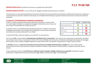 P.E.C. vs CEC-PAC
SERVIZIO CASELLA PEC: permette di comunicare con qualsiasi altro indirizzo PEC;

SERVIZIO CASELLA CEC-PEC: è una mini PEC per far dialogare la Pubblica Amministrazione e il cittadino.

Il 26 aprile scorso, è stata presentata dal Ministro Brunetta la CEC-PAC (Comunicazione Elettronica Certificata tra Pubblica Amministrazione e Cittadino), il
servizio gratuito che consente ai cittadini di comunicare con le Pubbliche Amministrazioni. La grande richiesta di tale servizio ha creato però solamente
confuzione.

LE CASELLE SI DIFFERENZIANO IN MANIERA SOSTANZIALE:
La PEC è un sistema di trasporto di documenti informatici che fornisce un riscontro certo,
con valenza legale, dell’avvenuta consegna del messaggio al destinatario (come se fosse una
vera e propria "raccomandata con ricevuta di ritorno").

La CEC-PAC, invece è una modalità di Posta Certificata gratuita per il cittadino, che consente
di dialogare esclusivamente con la Pubblica Amministrazione e non può essere utilizzata per
comunicazioni tra aziende, professionisti o tra cittadini.

La casella di CEC-PAC, quindi, può integrare una casella PEC, ma non sostituirla.

Con il termine PEC si intende infatti la Posta Elettronica Certificata di tipo "commerciale", cioè il servizio che si acquista per uso personale o aziendale e
che permette di comunicare con qualsiasi altro indirizzo PEC inclusa la Pubblica Amministrazione, attribuendo valore legale alla consegna del messaggio.
Per le aziende, inoltre, sarebbe consigliabile registrare un proprio dominio PEC, per veicolare e rappresentare al meglio il proprio marchio.

La CEC-PAC garantisce un canale di comunicazione chiuso ed esclusivo tra Pubblica Amministrazione e cittadino. Non sono, infatti, previste
comunicazioni al di fuori di tale canale, per esempio tra cittadino e cittadino o nelle relazioni tra realtà aziendali, nei rapporti con banche, clienti e
fornitori.

E' bene sottolineare, inoltre, che la CEC-PAC non è sufficiente al fine di rispettare l'obbligo di dotarsi di una casella PEC introdotto per società,
professionisti e Pubbliche Amministrazioni dal Decreto Legge 185/08, convertito nella Legge n.2 del 28/01/2009.




               Utility Line Italia srl                       Tel. +39 0362-540538                           Email: info@uli.it
               Via Mezzera, 29/a                             Fax. +39 0362-540153                           www.uli.it
               20030 Seveso (MB)                                                                            PEC: uli@postacertificata.com
 