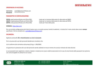 CONFIGURAZIONI
CREDENZIALI DI ACCESSO:

Username:      casella@postacertificata.com
Password:      ***************

PARAMETRI DI CONFIGURAZIONE:

POP3S: pop3.postacertificata.com (Porta 995)                Usato per la ricezione della posta (in alternativa ad IMAP)
IMAPS: imap3.postacertificata.com (Porta 993)               Usato per la ricezione della posta (in alternativa ad POP3)
SMTPS: smtp.postacertificata.com (Porta 465)                Usato per l'invio della posta

WEBMAIL: https://pec.uli.it

Per una corretta configurazione del client di posta o per un corretto accesso tramite la webmail, si ricorda che il nome utente deve essere sempre
specificato in forma completa (es. casella@postacertificata.com).

SICUREZZA:

Applicare protocollo SSL e Autenticazione su server necessaria.

Per la sicurezza dei suoi dati personali desideriamo ricordarLe che:

ULI è conforme alla normativa sulla privacy (D.Lgs. n.196/2003)

ULI garantisce la protezione dei suoi dati personali avendo adottato le misure minime di sicurezza richieste dal citato decreto

Le sue password sono registrate a sistema criptate in modo da non essere visibili al personale ULI (in caso di smarrimento delle password non potremo
così comunicargliele ma attivarne una nuova)




              Utility Line Italia srl                      Tel. +39 0362-540538                         Email: info@uli.it
              Via Mezzera, 29/a                            Fax. +39 0362-540153                         www.uli.it
              20030 Seveso (MB)                                                                         PEC: uli@postacertificata.com
 