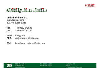 CONTATTI



Utility Line Italia s.r.l.
Via Mezzera, 29/a
20030 Seveso (MB)

Tel.      +39 0362 540538
Fax.      +39 0362 540153

Email:    info@uli.it
PEC:      uli@postacertificata.com

Web:      http://www.postacertificata.com




         Utility Line Italia srl     Tel. +39 0362-540538   Email: info@uli.it
         Via Mezzera, 29/a           Fax. +39 0362-540153   www.uli.it
         20030 Seveso (MB)                                  PEC: uli@postacertificata.com
 