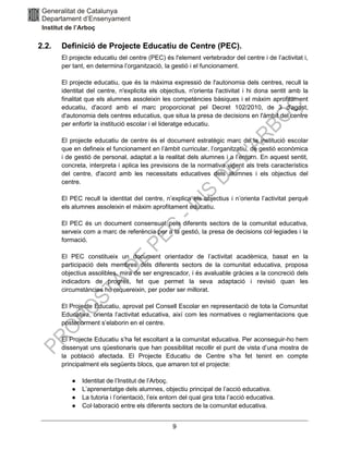 9
2.2. Definició de Projecte Educatiu de Centre (PEC).
El projecte educatiu del centre (PEC) és l'element vertebrador del centre i de l’activitat i,
per tant, en determina l’organització, la gestió i el funcionament.
El projecte educatiu, que és la màxima expressió de l'autonomia dels centres, recull la
identitat del centre, n'explicita els objectius, n'orienta l'activitat i hi dona sentit amb la
finalitat que els alumnes assoleixin les competències bàsiques i el màxim aprofitament
educatiu, d'acord amb el marc proporcionat pel Decret 102/2010, de 3 d'agost,
d'autonomia dels centres educatius, que situa la presa de decisions en l'àmbit del centre
per enfortir la institució escolar i el lideratge educatiu.
El projecte educatiu de centre és el document estratègic marc de la institució escolar
que en defineix el funcionament en l’àmbit curricular, l’organitzatiu, de gestió econòmica
i de gestió de personal, adaptat a la realitat dels alumnes i a l’entorn. En aquest sentit,
concreta, interpreta i aplica les previsions de la normativa vigent als trets característics
del centre, d'acord amb les necessitats educatives dels alumnes i els objectius del
centre.
El PEC recull la identitat del centre, n’explica els objectius i n’orienta l’activitat perquè
els alumnes assoleixin el màxim aprofitament educatiu.
El PEC és un document consensuat pels diferents sectors de la comunitat educativa,
serveix com a marc de referència per a la gestió, la presa de decisions col·legiades i la
formació.
El PEC constitueix un document orientador de l’activitat acadèmica, basat en la
participació dels membres dels diferents sectors de la comunitat educativa, proposa
objectius assolibles, mira de ser engrescador, i és avaluable gràcies a la concreció dels
indicadors de progrés, fet que permet la seva adaptació i revisió quan les
circumstàncies ho requereixin, per poder ser millorat.
El Projecte Educatiu, aprovat pel Consell Escolar en representació de tota la Comunitat
Educativa, orienta l’activitat educativa, així com les normatives o reglamentacions que
posteriorment s’elaborin en el centre.
El Projecte Educatiu s’ha fet escoltant a la comunitat educativa. Per aconseguir-ho hem
dissenyat uns qüestionaris que han possibilitat recollir el punt de vista d’una mostra de
la població afectada. El Projecte Educatiu de Centre s’ha fet tenint en compte
principalment els següents blocs, que amaren tot el projecte:
● Identitat de l’Institut de l’Arboç.
● L’aprenentatge dels alumnes, objectiu principal de l’acció educativa.
● La tutoria i l’orientació, l’eix entorn del qual gira tota l’acció educativa.
● Col·laboració entre els diferents sectors de la comunitat educativa.
 