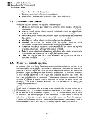 10
● Relació del centre amb el seu entorn.
● Estructura organitzativa, funcional i pedagògica.
● Visió de futur: ensenyaments obligatoris, post obligatoris i d’altres.
2.3. Característiques del PEC.
El Projecte Educatiu presenta les següents característiques:
● Global, en la mesura que proporciona unitat de criteri d’acció, coherència i
coordinació.
● Integral, perquè aglutina tots els elements materials i humans que intervenen en
el procés de formació.
● Prospectiu, ja que orienta al futur basant-se en els mitjans i en les possibilitats
del present.
● Vinculant, en implicar tots els membres de la comunitat educativa.
● Identitari, en proposar una imatge pròpia del centre i definir un model
d’actuacions, una personalitat diferenciada en relació amb l’exterior.
● Funcional, en tant que proporciona criteris realistes per dur a terme els objectius
proposats, i dinamitza i optimitzar el procés de formació.
● Crític, ja que presta atenció a l’avaluació continuada, a les pròpies actuacions i a
una reflexió sobre la seva adequació als objectius determinats.
● Obert, en conjugar des de la seva elaboració les aportacions de tota la
comunitat educativa.
2.4. Disseny del projecte educatiu.
La proposta inicial de projecte educatiu correspon al director del centre, així com fer-ne
les modificacions i adaptacions corresponents, impulsar-ne l'elaboració tot garantint la
participació de la comunitat escolar i aprovar-ne la proposta definitiva. El claustre de
professors –òrgan de participació dels professors en el control i la gestió de l'ordenació
de les activitats educatives i del conjunt dels aspectes educatius del centre– ha
intervingut en l'elaboració, la modificació i l’actualització del projecte educatiu. El grup
promotor i impulsor d’aquest Projecte Educatiu de Centre ha estat format pels
professors Jofre Amorós, Yolanda Pascasio, així com la coordinadora pedagògica
Vanesa Aranda i el director.
En el procés d’elaboració s’ha promogut la participació dels diferents sectors de la
comunitat escolar. Els processos participatius afavoreixen el compromís i la implicació
de les persones en l'aplicació dels projectes. El PEC és un document accessible a tota
la comunitat i es difon mitjançant el web del centre. El PEC orienta i vincula les
actuacions de tots els membres de la comunitat escolar, que l'han de respectar.
L'exercici professional del personal i les seves funcions es desenvolupen d'acord amb la
normativa vigent i d'acord amb els principis, valors, objectius i continguts del PEC.
 