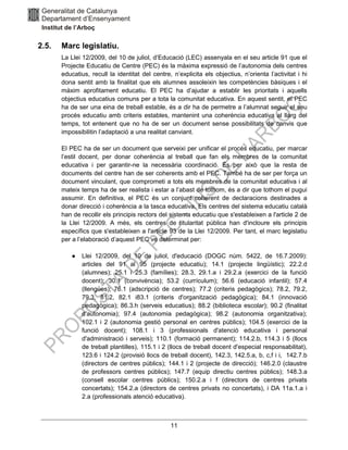 11
2.5. Marc legislatiu.
La Llei 12/2009, del 10 de juliol, d’Educació (LEC) assenyala en el seu article 91 que el
Projecte Educatiu de Centre (PEC) és la màxima expressió de l’autonomia dels centres
educatius, recull la identitat del centre, n’explicita els objectius, n’orienta l’activitat i hi
dona sentit amb la finalitat que els alumnes assoleixin les competències bàsiques i el
màxim aprofitament educatiu. El PEC ha d’ajudar a establir les prioritats i aquells
objectius educatius comuns per a tota la comunitat educativa. En aquest sentit, el PEC
ha de ser una eina de treball estable, és a dir ha de permetre a l’alumnat seguir el seu
procés educatiu amb criteris estables, mantenint una coherència educativa al llarg del
temps, tot entenent que no ha de ser un document sense possibilitats de canvis que
impossibilitin l’adaptació a una realitat canviant.
El PEC ha de ser un document que serveixi per unificar el procés educatiu, per marcar
l’estil docent, per donar coherència al treball que fan els membres de la comunitat
educativa i per garantir-ne la necessària coordinació. És per això que la resta de
documents del centre han de ser coherents amb el PEC. També ha de ser per força un
document vinculant, que comprometi a tots els membres de la comunitat educativa i al
mateix temps ha de ser realista i estar a l’abast de tothom, és a dir que tothom el pugui
assumir. En definitiva, el PEC és un conjunt coherent de declaracions destinades a
donar direcció i coherència a la tasca educativa. Els centres del sistema educatiu català
han de recollir els principis rectors del sistema educatiu que s'estableixen a l'article 2 de
la Llei 12/2009. A més, els centres de titularitat pública han d'incloure els principis
específics que s'estableixen a l'article 93 de la Llei 12/2009. Per tant, el marc legislatiu
per a l’elaboració d’aquest PEC ve determinat per:
● Llei 12/2009, del 10 de juliol, d'educació (DOGC núm. 5422, de 16.7.2009):
articles del 91 al 95 (projecte educatiu); 14.1 (projecte lingüístic); 22.2.d
(alumnes); 25.1 i 25.3 (famílies); 28.3, 29.1.a i 29.2.a (exercici de la funció
docent); 30.1 (convivència); 53.2 (currículum); 56.6 (educació infantil); 57.4
(llengües); 76.1 (adscripció de centres); 77.2 (criteris pedagògics); 78.2, 79.2,
79.3, 81.2, 82.1 i83.1 (criteris d'organització pedagògica); 84.1 (innovació
pedagògica); 86.3.h (serveis educatius); 88.2 (biblioteca escolar); 90.2 (finalitat
d'autonomia); 97.4 (autonomia pedagògica); 98.2 (autonomia organitzativa);
102.1 i 2 (autonomia gestió personal en centres públics); 104.5 (exercici de la
funció docent); 108.1 i 3 (professionals d'atenció educativa i personal
d'administració i serveis); 110.1 (formació permanent); 114.2.b, 114.3 i 5 (llocs
de treball plantilles), 115.1 i 2 (llocs de treball docent d'especial responsabilitat),
123.6 i 124.2 (provisió llocs de treball docent), 142.3, 142.5.a, b, c,f i i, 142.7.b
(directors de centres públics); 144.1 i 2 (projecte de direcció); 146.2.0 (claustre
de professors centres públics); 147.7 (equip directiu centres públics); 148.3.a
(consell escolar centres públics); 150.2.a i f (directors de centres privats
concertats); 154.2.a (directors de centres privats no concertats), i DA 11a.1.a i
2.a (professionals atenció educativa).
 