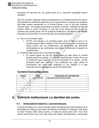 13
educatives de l’alumnat, etc. En aquest sentit, és un document susceptible d’ésser
modificat.
Quan es consideri necessari introduir modificacions en el Projecte Educatiu de Centre,
les propostes de modificació podran fer-se per l’equip directiu, el claustre, per qualsevol
dels altres sectors representats en el Consell Escolar o per un terç dels membres
d’aquest òrgan. Una vegada presentada la proposta el director i president del Consell
Escolar, fixarà un termini d’almenys un mes per al seu estudi per part de tots els
membres del consell escolar. Per fer qualsevol modificació o actualització del Projecte
Educatiu de Centre (PEC) s’ha de donar algun dels supòsits següents:
a) Canvi en la normativa vigent.
• El PEC s’ha d’ajustar a la normativa vigent. Quan hi hagi un canvi en la
normativa vigent caldrà modificar el PEC per tal que s’hi ajusti. En aquest cas
l’equip directiu farà les modificacions, que respectaran les transitòries
contemplades en les modificacions normatives, i n’informarà al claustre i al
consell escolar.
b) Proposta d’algun sector de la comunitat educativa.
• En aquest supòsit cal que els representants de cada sector en Consell
Escolar estudiïn la proposta, i en el sí del Consell Escolar, la votin. Per a que
la modificació sigui acceptada cal el vot favorable de la majoria de tres
cinquenes parts dels membres. Tota modificació que pugui afectar al
funcionament del centre serà d’aplicació el curs següent a la data
d’aprovació de la modificació per part del Consell Escolar.
Control d’actualitzacions.
Versió Data Descripció de l’actualització
1.0. XX/10/2018 Aprovació pel Consell Escolar
4. Definició institucional. La identitat del centre.
4.1. Antecedents històrics i característiques.
L’Institut de l’Arboç és un centre educatiu públic del Departament d’Ensenyament de la
Generalitat de Catalunya que depèn dels Serveis Territorials de Tarragona. Està ubicat
al carrer Pompeu Fabra sense número, al costat de l’escola Sant Julià i de la línia
interior del ferrocarril que uneix Sant Vicenç de Calders amb Barcelona. L’esmentada
 