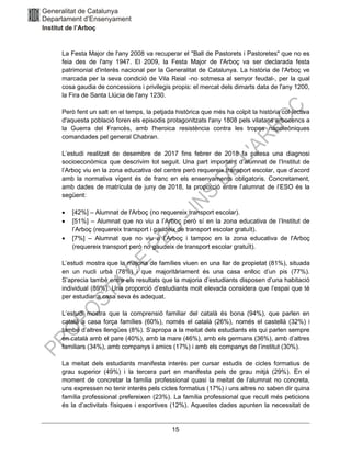 15
La Festa Major de l'any 2008 va recuperar el "Ball de Pastorets i Pastoretes" que no es
feia des de l'any 1947. El 2009, la Festa Major de l'Arboç va ser declarada festa
patrimonial d'interès nacional per la Generalitat de Catalunya. La història de l'Arboç ve
marcada per la seva condició de Vila Reial -no sotmesa al senyor feudal-, per la qual
cosa gaudia de concessions i privilegis propis: el mercat dels dimarts data de l'any 1200,
la Fira de Santa Llúcia de l'any 1230.
Però fent un salt en el temps, la petjada històrica que més ha colpit la història col·lectiva
d'aquesta població foren els episodis protagonitzats l'any 1808 pels vilatans arbocencs a
la Guerra del Francès, amb l'heroica resistència contra les tropes napoleòniques
comandades pel general Chabran.
L’estudi realitzat de desembre de 2017 fins febrer de 2018 fa palesa una diagnosi
socioeconòmica que descrivim tot seguit. Una part important d’alumnat de l’Institut de
l’Arboç viu en la zona educativa del centre però requereix transport escolar, que d’acord
amb la normativa vigent és de franc en els ensenyaments obligatoris. Concretament,
amb dades de matrícula de juny de 2018, la proporció entre l’alumnat de l’ESO és la
següent:
• [42%] – Alumnat de l'Arboç (no requereix transport escolar).
• [51%] – Alumnat que no viu a l’Arboç però sí en la zona educativa de l’Institut de
l’Arboç (requereix transport i gaudeix de transport escolar gratuït).
• [7%] – Alumnat que no viu a l’Arboç i tampoc en la zona educativa de l'Arboç
(requereix transport però no gaudeix de transport escolar gratuït).
L’estudi mostra que la majoria de famílies viuen en una llar de propietat (81%), situada
en un nucli urbà (78%) i que majoritàriament és una casa enlloc d’un pis (77%).
S’aprecia també entre els resultats que la majoria d’estudiants disposen d’una habitació
individual (89%). Una proporció d’estudiants molt elevada considera que l’espai que té
per estudiar a casa seva és adequat.
L’estudi mostra que la comprensió familiar del català és bona (94%), que parlen en
català a casa força famílies (60%), només el català (26%), només el castellà (32%) i
també d’altres llengües (8%). S’apropa a la meitat dels estudiants els qui parlen sempre
en català amb el pare (40%), amb la mare (46%), amb els germans (36%), amb d’altres
familiars (34%), amb companys i amics (17%) i amb els companys de l’institut (30%).
La meitat dels estudiants manifesta interès per cursar estudis de cicles formatius de
grau superior (49%) i la tercera part en manifesta pels de grau mitjà (29%). En el
moment de concretar la família professional quasi la meitat de l’alumnat no concreta,
uns expressen no tenir interès pels cicles formatius (17%) i uns altres no saben dir quina
família professional prefereixen (23%). La família professional que recull més peticions
és la d’activitats físiques i esportives (12%). Aquestes dades apunten la necessitat de
 