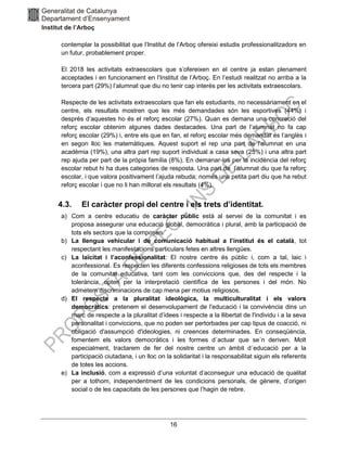 16
contemplar la possibilitat que l’Institut de l’Arboç ofereixi estudis professionalitzadors en
un futur, probablement proper.
El 2018 les activitats extraescolars que s’ofereixen en el centre ja estan plenament
acceptades i en funcionament en l’Institut de l’Arboç. En l’estudi realitzat no arriba a la
tercera part (29%) l’alumnat que diu no tenir cap interès per les activitats extraescolars.
Respecte de les activitats extraescolars que fan els estudiants, no necessàriament en el
centre, els resultats mostren que les més demandades són les esportives (44%) i
després d’aquestes ho és el reforç escolar (27%). Quan es demana una concreció del
reforç escolar obtenim algunes dades destacades. Una part de l’alumnat no fa cap
reforç escolar (29%) i, entre els que en fan, el reforç escolar més demandat és l’anglès i
en segon lloc les matemàtiques. Aquest suport el rep una part de l’alumnat en una
acadèmia (19%), una altra part rep suport individual a casa seva (25%) i una altra part
rep ajuda per part de la pròpia família (8%). En demanar-los per la incidència del reforç
escolar rebut hi ha dues categories de resposta. Una part de l’alumnat diu que fa reforç
escolar, i que valora positivament l’ajuda rebuda; només una petita part diu que ha rebut
reforç escolar i que no li han millorat els resultats (4%).
4.3. El caràcter propi del centre i els trets d’identitat.
a) Com a centre educatiu de caràcter públic està al servei de la comunitat i es
proposa assegurar una educació global, democràtica i plural, amb la participació de
tots els sectors que la composen.
b) La llengua vehicular i de comunicació habitual a l’institut és el català, tot
respectant les manifestacions particulars fetes en altres llengües.
c) La laïcitat i l’aconfessionalitat: El nostre centre és públic i, com a tal, laic i
aconfessional. Es respecten les diferents confessions religioses de tots els membres
de la comunitat educativa, tant com les conviccions que, des del respecte i la
tolerància, opten per la interpretació científica de les persones i del món. No
admetem discriminacions de cap mena per motius religiosos.
d) El respecte a la pluralitat ideològica, la multiculturalitat i els valors
democràtics: pretenem el desenvolupament de l'educació i la convivència dins un
marc de respecte a la pluralitat d’idees i respecte a la llibertat de l'individu i a la seva
personalitat i conviccions, que no poden ser pertorbades per cap tipus de coacció, ni
obligació d'assumpció d'ideologies, ni creences determinades. En conseqüència,
fomentem els valors democràtics i les formes d´actuar que se´n deriven. Molt
especialment, tractarem de fer del nostre centre un àmbit d´educació per a la
participació ciutadana, i un lloc on la solidaritat i la responsabilitat siguin els referents
de totes les accions.
e) La inclusió, com a expressió d’una voluntat d’aconseguir una educació de qualitat
per a tothom, independentment de les condicions personals, de gènere, d’origen
social o de les capacitats de les persones que l’hagin de rebre.
 