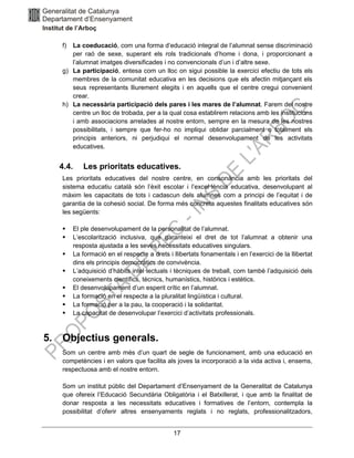 17
f) La coeducació, com una forma d’educació integral de l’alumnat sense discriminació
per raó de sexe, superant els rols tradicionals d’home i dona, i proporcionant a
l’alumnat imatges diversificades i no convencionals d’un i d’altre sexe.
g) La participació, entesa com un lloc on sigui possible la exercici efectiu de tots els
membres de la comunitat educativa en les decisions que els afectin mitjançant els
seus representants lliurement elegits i en aquells que el centre cregui convenient
crear.
h) La necessària participació dels pares i les mares de l’alumnat. Farem del nostre
centre un lloc de trobada, per a la qual cosa establirem relacions amb les institucions
i amb associacions arrelades al nostre entorn, sempre en la mesura de les nostres
possibilitats, i sempre que fer-ho no impliqui oblidar parcialment o totalment els
principis anteriors, ni perjudiqui el normal desenvolupament de les activitats
educatives.
4.4. Les prioritats educatives.
Les prioritats educatives del nostre centre, en consonància amb les prioritats del
sistema educatiu català són l’èxit escolar i l’excel·lència educativa, desenvolupant al
màxim les capacitats de tots i cadascun dels alumnes com a principi de l’equitat i de
garantia de la cohesió social. De forma més concreta aquestes finalitats educatives són
les següents:
▪ El ple desenvolupament de la personalitat de l’alumnat.
▪ L’escolarització inclusiva, que garanteixi el dret de tot l’alumnat a obtenir una
resposta ajustada a les seves necessitats educatives singulars.
▪ La formació en el respecte a drets i llibertats fonamentals i en l’exercici de la llibertat
dins els principis democràtics de convivència.
▪ L’adquisició d’hàbits intel·lectuals i tècniques de treball, com també l’adquisició dels
coneixements científics, tècnics, humanístics, històrics i estètics.
▪ El desenvolupament d’un esperit crític en l’alumnat.
▪ La formació en el respecte a la pluralitat lingüística i cultural.
▪ La formació per a la pau, la cooperació i la solidaritat.
▪ La capacitat de desenvolupar l’exercici d’activitats professionals.
5. Objectius generals.
Som un centre amb més d’un quart de segle de funcionament, amb una educació en
competències i en valors que facilita als joves la incorporació a la vida activa i, ensems,
respectuosa amb el nostre entorn.
Som un institut públic del Departament d’Ensenyament de la Generalitat de Catalunya
que ofereix l’Educació Secundària Obligatòria i el Batxillerat, i que amb la finalitat de
donar resposta a les necessitats educatives i formatives de l’entorn, contempla la
possibilitat d’oferir altres ensenyaments reglats i no reglats, professionalitzadors,
 