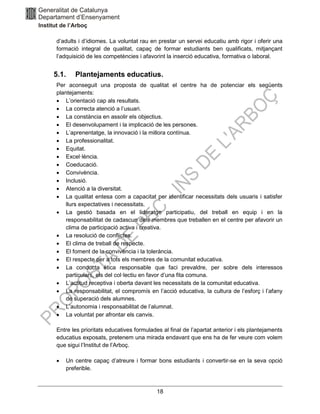 18
d’adults i d’idiomes. La voluntat rau en prestar un servei educatiu amb rigor i oferir una
formació integral de qualitat, capaç de formar estudiants ben qualificats, mitjançant
l’adquisició de les competències i afavorint la inserció educativa, formativa o laboral.
5.1. Plantejaments educatius.
Per aconseguit una proposta de qualitat el centre ha de potenciar els següents
plantejaments:
• L’orientació cap als resultats.
• La correcta atenció a l’usuari.
• La constància en assolir els objectius.
• El desenvolupament i la implicació de les persones.
• L’aprenentatge, la innovació i la millora contínua.
• La professionalitat.
• Equitat.
• Excel·lència.
• Coeducació.
• Convivència.
• Inclusió.
• Atenció a la diversitat.
• La qualitat entesa com a capacitat per identificar necessitats dels usuaris i satisfer
llurs expectatives i necessitats.
• La gestió basada en el lideratge participatiu, del treball en equip i en la
responsabilitat de cadascun dels membres que treballen en el centre per afavorir un
clima de participació activa i creativa.
• La resolució de conflictes.
• El clima de treball de respecte.
• El foment de la convivència i la tolerància.
• El respecte per a tots els membres de la comunitat educativa.
• La conducta ètica responsable que faci prevaldre, per sobre dels interessos
particulars, els del col·lectiu en favor d’una fita comuna.
• L’actitud receptiva i oberta davant les necessitats de la comunitat educativa.
• La responsabilitat, el compromís en l’acció educativa, la cultura de l’esforç i l’afany
de superació dels alumnes.
• L’autonomia i responsabilitat de l’alumnat.
• La voluntat per afrontar els canvis.
Entre les prioritats educatives formulades al final de l’apartat anterior i els plantejaments
educatius exposats, pretenem una mirada endavant que ens ha de fer veure com volem
que sigui l’Institut de l’Arboç.
• Un centre capaç d’atreure i formar bons estudiants i convertir-se en la seva opció
preferible.
 