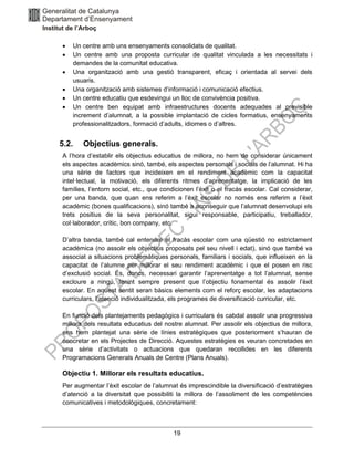 19
• Un centre amb uns ensenyaments consolidats de qualitat.
• Un centre amb una proposta curricular de qualitat vinculada a les necessitats i
demandes de la comunitat educativa.
• Una organització amb una gestió transparent, eficaç i orientada al servei dels
usuaris.
• Una organització amb sistemes d’informació i comunicació efectius.
• Un centre educatiu que esdevingui un lloc de convivència positiva.
• Un centre ben equipat amb infraestructures docents adequades al previsible
increment d’alumnat, a la possible implantació de cicles formatius, ensenyaments
professionalitzadors, formació d’adults, idiomes o d’altres.
5.2. Objectius generals.
A l’hora d’establir els objectius educatius de millora, no hem de considerar únicament
els aspectes acadèmics sinó, també, els aspectes personals i socials de l’alumnat. Hi ha
una sèrie de factors que incideixen en el rendiment acadèmic com la capacitat
intel·lectual, la motivació, els diferents ritmes d’aprenentatge, la implicació de les
famílies, l’entorn social, etc., que condicionen l’èxit o el fracàs escolar. Cal considerar,
per una banda, que quan ens referim a l’èxit escolar no només ens referim a l’èxit
acadèmic (bones qualificacions), sinó també a aconseguir que l’alumnat desenvolupi els
trets positius de la seva personalitat, sigui responsable, participatiu, treballador,
col·laborador, crític, bon company, etc.
D’altra banda, també cal entendre el fracàs escolar com una qüestió no estrictament
acadèmica (no assolir els objectius proposats pel seu nivell i edat), sinó que també va
associat a situacions problemàtiques personals, familiars i socials, que influeixen en la
capacitat de l’alumne per millorar el seu rendiment acadèmic i que el posen en risc
d’exclusió social. És, doncs, necessari garantir l’aprenentatge a tot l’alumnat, sense
excloure a ningú, tenint sempre present que l’objectiu fonamental és assolir l’èxit
escolar. En aquest sentit seran bàsics elements com el reforç escolar, les adaptacions
curriculars, l’atenció individualitzada, els programes de diversificació curricular, etc.
En funció dels plantejaments pedagògics i curriculars és cabdal assolir una progressiva
millora dels resultats educatius del nostre alumnat. Per assolir els objectius de millora,
ens hem plantejat una sèrie de línies estratègiques que posteriorment s’hauran de
concretar en els Projectes de Direcció. Aquestes estratègies es veuran concretades en
una sèrie d’activitats o actuacions que quedaran recollides en les diferents
Programacions Generals Anuals de Centre (Plans Anuals).
Objectiu 1. Millorar els resultats educatius.
Per augmentar l’èxit escolar de l’alumnat és imprescindible la diversificació d’estratègies
d’atenció a la diversitat que possibiliti la millora de l’assoliment de les competències
comunicatives i metodològiques, concretament:
 