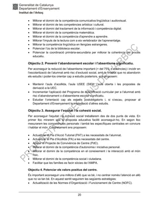 20
• Millorar el domini de la competència comunicativa lingüística i audiovisual.
• Millorar el domini de les competències artística i cultural.
• Millorar el domini del tractament de la informació i competència digital.
• Millorar el domini de la competència matemàtica.
• Millorar el domini de la competència d'aprendre a aprendre.
• Millorar l’impuls de la lectura com a eix vertebrador de l’aprenentatge.
• Millorar la competència lingüística en llengües estrangeres.
• Potenciar l’ús de la biblioteca escolar.
• Potenciar la coordinació primària-secundària per millorar la coherència del procés
educatiu.
Objectiu 2. Prevenir l’abandonament escolar i l’absentisme significatiu.
Per aconseguir la reducció de l’absentisme important (+ del 75% d’absències) i incidir en
l’escolarització de l’alumnat amb risc d’exclusió social, amb la finalitat que no abandonin
els estudis i poder-los orientar cap a estudis posteriors, ens proposem:
• Mantenir l’aula d’acollida, l’aula USEE (SIEI), l’aula oberta i les propostes de
derivació a la UEC.
• Incrementar l’aplicació del Programa de diversificació curricular per a l’alumnat amb
risc d’abandonament o d’absentisme escolar significatiu.
• Estudiar l’orientació cap als estudis postobligatoris i, si s’escau, proposar al
Departament d’Ensenyament la implantació d’altres estudis.
Objectiu 3. Assegurar l’equitat i la cohesió social.
Per aconseguir l’equitat i la cohesió social treballarem des de dos punts de vista. En
primer lloc mirarem que la proposta educativa faciliti aconseguir-ho. En segon lloc
mesurarem les competències personals i també les específiques centrades en conviure
i habitar el món. Concretament ens proposem:
• Actualitzar el Pla d’Acció Tutorial (PAT) a les necessitats de l’alumnat.
• Actualitzar el Pla d’Acollida (PA) a les necessitats del centre.
• Aplicar el Projecte de Convivència de Centre (PdC).
• Millorar el domini de la competència d'autonomia i iniciativa personal.
• Millorar el domini de la competència en el coneixement i la interacció amb el món
físic.
• Millorar el domini de la competència social i ciutadana.
• Facilitar que les famílies es facin sòcies de l’AMPA.
Objectiu 4. Potenciar els valors positius del centre.
És important aconseguir una millora d’allò que va bé, i no centrar només l’atenció en allò
que no va tan bé. En aquest sentit seguirem les següents estratègies:
• Actualització de les Normes d’Organització i Funcionament de Centre (NOFC).
 