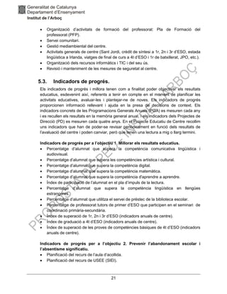 21
• Organització d’activitats de formació del professorat: Pla de Formació del
professorat (PFP).
• Servei comunitari.
• Gestió mediambiental del centre.
• Activitats generals de centre (Sant Jordi, crèdit de síntesi a 1r, 2n i 3r d’ESO, estada
lingüística a Irlanda, viatges de final de curs a 4t d’ESO i 1r de batxillerat, JPO, etc.).
• Organització dels recursos informàtics i TIC i del seu ús.
• Revisió i manteniment de les mesures de seguretat al centre.
5.3. Indicadors de progrés.
Els indicadors de progrés i millora tenen com a finalitat poder objectivar els resultats
educatius, esdevenint així, referents a tenir en compte en el moment de planificar les
activitats educatives, avaluar-les i plantejar-ne de noves. Els indicadors de progrés
proporcionen informació rellevant i ajuda en la presa de decisions de context. Els
indicadors concrets de les Programacions Generals Anuals (PGA) es mesuren cada any
i es recullen els resultats en la memòria general anual, i els indicadors dels Projectes de
Direcció (PD) es mesuren cada quatre anys. En el Projecte Educatiu de Centre recollim
uns indicadors que han de poder-se revisar periòdicament en funció dels resultats de
l’avaluació del centre i poden canviar, però que tenen una lectura a mig o llarg termini.
Indicadors de progrés per a l’objectiu 1. Millorar els resultats educatius.
• Percentatge d’alumnat que supera la competència comunicativa lingüística i
audiovisual.
• Percentatge d’alumnat que supera les competències artística i cultural.
• Percentatge d’alumnat que supera la competència digital.
• Percentatge d’alumnat que supera la competència matemàtica.
• Percentatge d’alumnat que supera la competència d'aprendre a aprendre.
• Índex de participació de l’alumnat en el pla d’impuls de la lectura.
• Percentatge d’alumnat que supera la competència lingüística en llengües
estrangeres.
• Percentatge d’alumnat que utilitza el servei de préstec de la biblioteca escolar.
• Percentatge de professorat tutors de primer d’ESO que participen en el seminari de
coordinació primària-secundària.
• Índex de superació de 1r, 2n i 3r d’ESO (indicadors anuals de centre).
• Índex de graduació a 4t d’ESO (indicadors anuals de centre).
• Índex de superació de les proves de competències bàsiques de 4t d’ESO (indicadors
anuals de centre).
Indicadors de progrés per a l’objectiu 2. Prevenir l’abandonament escolar i
l’absentisme significatiu.
• Planificació del recurs de l’aula d’acollida.
• Planificació del recurs de USEE (SIEI).
 