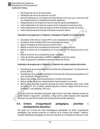 22
• Planificació del recurs de l’aula oberta.
• Planificació del recurs de derivació a la UEC.
• Alumnat participant en el Programa de Diversificació Curricular per a l’alumnat amb
risc d’abandonament o d’absentisme escolar significatiu.
• Categorització de l’orientació de l’alumnat cap als estudis postobligatoris.
• Índex d’absentisme de l’alumnat superior al 5% (indicadors anuals de centre).
• Índex d’absentisme de l’alumnat superior al 25% (indicadors anuals de centre).
• Índex d’abandonament d’estudis (indicadors anuals de centre).
Indicadors de progrés per a l’objectiu 3. Assegurar l’equitat i la cohesió social.
• Actualitzar el Pla d’Acció Tutorial (PAT) a les necessitats de l’alumnat.
• Actualitzar el Pla d’Acollida (PA) a les necessitats del centre.
• Aplicar el Projecte de Convivència de Centre (PdC).
• Millorar el domini de la competència d'autonomia i iniciativa personal.
• Millorar el domini de la competència en el coneixement i la interacció amb el món
físic.
• Millorar el domini de la competència social i ciutadana.
• Índex de famílies associades a l’AMPA (indicadors anuals de centre).
• Índex de graduació a batxillerat (indicadors anuals de centre).
Indicadors de progrés per a l’objectiu 4. Potenciar els valors positius del centre.
• Quantificació de les actualitzacions de les Normes d’Organització i Funcionament de
Centre (NOFC).
• Quantificació de la quantitat d’activitats de formació del professorat proposades en el
marc del Pla de Formació de Zona.
• Mesura dels àmbits i alumnat participant en el Servei Comunitari.
• Mesura de les actuacions mediambientals implementades en el centre.
• Mesura de la quantitat d’activitats generals de centre realitzades (Sant Jordi, crèdit
de síntesi a 1r, 2n i 3r d’ESO, estada lingüística a Irlanda, viatges de final de curs a
4t d’ESO i 1r de batxillerat, JPO, etc.).
El fet que entre els indicadors presentats alguns formin part dels indicadors anuals de
centre facilita el seguiment i possibilita, a llarg termini, poder disposar amb seguretat
almenys d’una part de les dades que ha de permetre prendre decisions.
5.4. Criteris d’organització pedagògica, prioritats i
plantejaments educatius.
Per poder dur a terme les línies estratègiques plantejades cal definir l’organització
pedagògica que permeti posar-les en pràctica de la manera més eficient i efectiva.
Aquesta organització pedagògica s’haurà de concretar en el Projecte de Direcció, en els
 