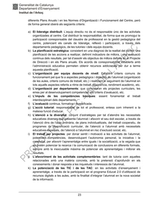 23
diferents Plans Anuals i en les Normes d’Organització i Funcionament del Centre, però
de forma general obeirà als següents criteris:
a) El lideratge distribuït: L’equip directiu no és el responsable únic de les activitats
organitzades al centre. Cal distribuir la responsabilitat, de forma que es promogui la
participació coresponsable del claustre de professorat en la gestió pedagògica del
centre, potenciant els canals de lideratge, reflexió i participació, a través dels
departaments pedagògics, de les tutories i dels equips docents.
b) La planificació estratègica: consistent en una diagnosi de la realitat del centre, una
planificació de les accions a realitzar, definint indicadors de millora, i una avaluació
contínua dels resultats, per tal d’assolir els objectius de millora definits en el Projecte
de Direcció i en els Plans anuals. Els acords de coresponsabilitat establerts amb
l’administració educativa permeten obtenir recursos addicionals per dur a terme
aquesta planificació.
c) L’organització per equips docents de nivell: Establint criteris comuns de
funcionament pel que fa a aspectes pedagògics i didàctics de l’alumnat (organització
de les aules, criteris comuns de treball, etc.) i realitzant el seguiment de l’alumnat en
tots aquells aspectes referits a ritme de treball, assistència, rendiment acadèmic, etc.
d) L’organització per departaments: que concretaran els projectes curriculars, les
eines per al desenvolupament competencial, els criteris d’avaluació, etc.
e) L’impuls de les competències bàsiques: essent fonamental el treball
interdisciplinari dels departaments.
f) L’avaluació continua, formativa i diversificada.
g) L’acció tutorial: responsabilitat de tot el professorat, entesa com inherent a la
mateixa funció d’educar.
h) L’atenció a la diversitat: conjunt d’estratègies per tal d’atendre les necessitats
educatives diverses que presenta l’alumnat i afavorir el seu èxit escolar, a través de
l’atenció dins de l’aula ordinària, de plans individualitzats, del treball cooperatiu, de
programes de diversificació curricular, de l’atenció a l’alumnat amb necessitats
educatives especials, de l’atenció a l’alumnat en risc d’exclusió social, etc.
i) El treball per projectes: per donar sentit i motivació a les activitats de l’alumnat,
potenciant competències, desenvolupant l’autonomia personal, la iniciativa i la
creativitat, per afavorir l’aprenentatge entre iguals i la socialització, a la vegada que
es pretén potenciar la recerca i la comunicació de conclusions en diferents formats,
sempre amb la inexcusable màxima de potenciar els aprenentatges i millorar els
resultats.
j) L’afavoriment de les activitats complementàries: tant de tutoria com aquelles
relacionades amb una matèria concreta, amb la pretensió d’aprofundir en els
coneixements i donar resposta a les inquietuds i interessos de l’alumnat.
k) La potenciació de les TIC i de les TAC: en les activitats d’ensenyament i
aprenentatge, a través de la participació en el programa Educat 2.0 d’utilització de
recursos digitals a les aules, amb la finalitat d’integrar l’alumnat en la nova societat
de la informació.
 
