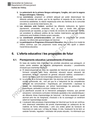 24
l) La potenciació de la primera llengua estrangera, l’anglès, així com la segona
llengua estrangera, l’alemany.
m) La convivència: propiciant un ambient adequat per poder desenvolupar les
diferents activitats del centre, que ha de significar el respecte de les normes de
convivència establertes, la relació respectuosa entre els membres de la comunitat
educativa, la cura de les instal·lacions, etc.
n) Les relacions amb l’entorn: aprofitant les diferents institucions de l’entorn
(ajuntament, universitats, empreses, etc.), ja sigui a través dels recursos
proporcionats per aquestes, ja sigui a través de convenis de col·laboració. També,
cal considerar la utilització pública de les nostres instal·lacions per part d’altres
institucions amb finalitats d’interès social o educatiu.
o) La coordinació primària-secundària: per afavorir la coherència del procés
educatiu i la millora dels aprenentatges de l’alumnat.
p) La participació en Programes d’Innovació Educativa: dins la cerca d’un model de
millora contínua, que ens proporcioni noves eines que ens ajudin a obtenir
l’excel·lència educativa.
6. L’oferta educativa i les propostes de futur
6.1. Plantejaments educatius i procediments d’inclusió.
En base als nostres trets d’identitat i les prioritats educatives que perseguim, el
nostre centre estableix els següents plantejaments educatius i procediments
d’inclusió que s’esmenten tot seguit:
a) El desenvolupament de totes les capacitats de l’alumnat pel que fa a la seva
formació corporal, salut física, afectivitat, educació sexual, educació del
pensament, llengua i expressió en general, educació estètica, coneixement i
domini del medi a partir de la tecnologia entesa en un sentit ampli.
b) La prioritat de la formació integral dels i les alumnes, tant pel que fa a habilitats
socials, emocionals, etc., com pel que fa a l’adquisició de les competències
bàsiques: les comunicatives i lingüístiques, per comprendre i expressar la
realitat; les metodològiques, per activar l’aprenentatge; les personals, i les
específiques, centrades a conviure i habitar en el món.
c) La planificació acurada de la intervenció pedagògica inclusiva, que permeti
actuacions i concrecions curriculars individuals ajustades a les característiques i
als diferents ritmes d’aprenentatge de l’alumnat, i de forma especial en aquell
alumnat amb risc de marginació, d’exclusió o de no aconseguir un rendiment
adient en l’aprenentatge escolar.
d) L’avaluació dels processos d’aprenentatge de l’alumnat que ha de ser contínua,
amb observació sistemàtica del procés d’aprenentatge en cadascuna de les
matèries de forma diferenciada, i amb una anàlisi global de l’evolució de
l’alumne/a en cada curs i al llarg de l’etapa. A més, l’avaluació ha de tenir un
caràcter formatiu, regulador i orientador del procés educatiu, i la informació que
 
