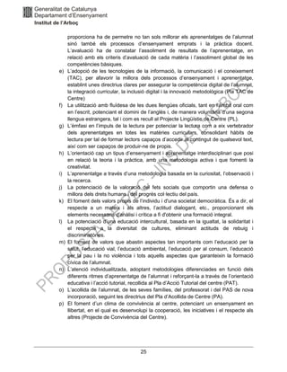 25
proporciona ha de permetre no tan sols millorar els aprenentatges de l’alumnat
sinó també els processos d’ensenyament emprats i la pràctica docent.
L’avaluació ha de constatar l’assoliment de resultats de l’aprenentatge, en
relació amb els criteris d’avaluació de cada matèria i l’assoliment global de les
competències bàsiques.
e) L’adopció de les tecnologies de la informació, la comunicació i el coneixement
(TAC), per afavorir la millora dels processos d’ensenyament i aprenentatge,
establint unes directrius clares per assegurar la competència digital de l’alumnat,
la integració curricular, la inclusió digital i la innovació metodològica (Pla TAC de
Centre)
f) La utilització amb fluïdesa de les dues llengües oficials, tant en l’àmbit oral com
en l’escrit, potenciant el domini de l’anglès i, de manera voluntària d’una segona
llengua estrangera, tal i com es recull al Projecte Lingüístic de Centre (PL).
g) L’èmfasi en l’impuls de la lectura per potenciar la lectura com a eix vertebrador
dels aprenentatges en totes les matèries curriculars, consolidant hàbits de
lectura per tal de formar lectors capaços d’accedir al contingut de qualsevol text,
així com ser capaços de produir-ne de propis.
h) L’orientació cap un tipus d’ensenyament i aprenentatge interdisciplinari que posi
en relació la teoria i la pràctica, amb una metodologia activa i que fomenti la
creativitat.
i) L’aprenentatge a través d’una metodologia basada en la curiositat, l’observació i
la recerca.
j) La potenciació de la valoració del fets socials que comportin una defensa o
millora dels drets humans i del progrés col·lectiu del país.
k) El foment dels valors propis de l’individu i d'una societat democràtica. És a dir, el
respecte a un mateix i als altres, l’actitud dialogant, etc., proporcionant els
elements necessaris d'anàlisi i crítica a fi d'obtenir una formació integral.
l) La potenciació d’una educació intercultural, basada en la igualtat, la solidaritat i
el respecte a la diversitat de cultures, eliminant actituds de rebuig i
discriminatòries.
m) El foment de valors que abastin aspectes tan importants com l’educació per la
salut, l’educació vial, l’educació ambiental, l’educació per al consum, l’educació
per la pau i la no violència i tots aquells aspectes que garanteixin la formació
cívica de l’alumnat.
n) L’atenció individualitzada, adoptant metodologies diferenciades en funció dels
diferents ritmes d’aprenentatge de l’alumnat i reforçant-la a través de l’orientació
educativa i l’acció tutorial, recollida al Pla d’Acció Tutorial del centre (PAT).
o) L’acollida de l’alumnat, de les seves famílies, del professorat i del PAS de nova
incorporació, seguint les directrius del Pla d’Acollida de Centre (PA).
p) El foment d’un clima de convivència al centre, potenciant un ensenyament en
llibertat, en el qual es desenvolupi la cooperació, les iniciatives i el respecte als
altres (Projecte de Convivència del Centre).
 