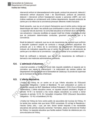 28
intervenció enfront el ciberassetjament entre iguals, protocol de prevenció, detecció i
intervenció enfront situacions d'odi i de discriminació, protocol de prevenció,
detecció i intervenció enfront l'assetjament escolar a persones LGBTI, així com
d’altres realitzats en col·laboració amb d’altres departaments. Aquests protocols de
centre per a la millora de la convivència preveuen diferents nivells d'actuació.
Nivell preventiu, que rau en el conjunt d'actuacions que el centre porta a terme per
desenvolupar els valors i les actituds que contribueixen a crear un bon clima escolar
i a capacitar tots els alumnes i la comunitat educativa en el foment de la convivència.
Les actuacions i mesures recollides en aquest nivell han d'estar orientades a evitar
que es produeixin determinades conductes, greument perjudicials per a la
convivència.
Nivell de detecció i valoració, que rau en els mecanismes de valoració que confirmin
o descartin qualsevol sospita de conducta o situació greument perjudicial. Els
protocols per a la millora de la convivència del Departament d'Ensenyament
inclouen els indicadors específics que el centre ha de recollir en els protocols de
centre per a la millora de la convivència, i que pot completar si ho considera oportú.
Nivell de notificació o derivació, que rau en els mecanismes de notificació o
derivació a les instàncies administratives pertinents.
6.4. L’admissió d’alumnes.
L’alumnat accedeix a l’institut en funció dels requisits establerts al respecte per la
normativa que regula la preinscripció i la matriculació als centres públics del
Departament d’Ensenyament de la Generalitat de Catalunya. El procés és supervisat
per la Comissió de Garanties d’Admissió.
6.5. L’oferta educativa.
L’Institut de l’Arboç és un centre en el que l’oferta educativa és l’Educació
Secundària Obligatòria i també el Batxillerat. Té com antecedent un centre on
s’impartien estudis de BUP (Batxillerat Unificat Polivalent) i COU (Curs d’Orientació
Universitària). L’oferta educativa anava, en aquesta situació precedent, dirigida al
període 14-18 i la transició a les noves etapes educatives va conduir a donar
resposta al període 12-18. En l’actualitat s’imparteix l’ESO (Educació Secundària
Obligatòria - 12-16) i el batxillerat (16-18).
L’Institut de l’Arboç és l’únic centre públic de secundària del municipi de l’Arboç. Hi
ha també dos centres més que tenen l’ESO concertada, El col·legi la Residència i
l’escola Camp Joliu, i que, per tant, donen també resposta a les necessitats
educatives del període educatiu esmentat. Tanmateix, atesa la dimensió de l’Institut
de l’Arboç i la resposta educativa que facilita esdevé l’Institut de referència per a la
zona educativa de l’Arboç.
 