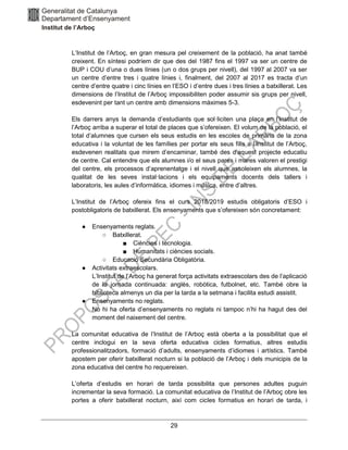 29
L’Institut de l’Arboç, en gran mesura pel creixement de la població, ha anat també
creixent. En síntesi podríem dir que des del 1987 fins el 1997 va ser un centre de
BUP i COU d’una o dues línies (un o dos grups per nivell), del 1997 al 2007 va ser
un centre d’entre tres i quatre línies i, finalment, del 2007 al 2017 es tracta d’un
centre d’entre quatre i cinc línies en l’ESO i d’entre dues i tres línies a batxillerat. Les
dimensions de l’Institut de l’Arboç impossibiliten poder assumir sis grups per nivell,
esdevenint per tant un centre amb dimensions màximes 5-3.
Els darrers anys la demanda d’estudiants que sol·liciten una plaça en l’Institut de
l’Arboç arriba a superar el total de places que s’ofereixen. El volum de la població, el
total d’alumnes que cursen els seus estudis en les escoles de primària de la zona
educativa i la voluntat de les famílies per portar els seus fills a l’Institut de l’Arboç,
esdevenen realitats que mirem d’encaminar, també des d’aquest projecte educatiu
de centre. Cal entendre que els alumnes i/o el seus pares i mares valoren el prestigi
del centre, els processos d’aprenentatge i el nivell que assoleixen els alumnes, la
qualitat de les seves instal·lacions i els equipaments docents dels tallers i
laboratoris, les aules d’informàtica, idiomes i música, entre d’altres.
L’Institut de l’Arboç ofereix fins el curs 2018/2019 estudis obligatoris d’ESO i
postobligatoris de batxillerat. Els ensenyaments que s’ofereixen són concretament:
● Ensenyaments reglats.
○ Batxillerat.
■ Ciències i tecnologia.
■ Humanitats i ciències socials.
○ Educació Secundària Obligatòria.
● Activitats extraescolars.
L’Institut de l’Arboç ha generat força activitats extraescolars des de l’aplicació
de la jornada continuada: anglès, robòtica, futbolnet, etc. També obre la
biblioteca almenys un dia per la tarda a la setmana i facilita estudi assistit.
● Ensenyaments no reglats.
No hi ha oferta d’ensenyaments no reglats ni tampoc n’hi ha hagut des del
moment del naixement del centre.
La comunitat educativa de l’Institut de l’Arboç està oberta a la possibilitat que el
centre inclogui en la seva oferta educativa cicles formatius, altres estudis
professionalitzadors, formació d’adults, ensenyaments d’idiomes i artístics. També
apostem per oferir batxillerat nocturn si la població de l’Arboç i dels municipis de la
zona educativa del centre ho requereixen.
L’oferta d’estudis en horari de tarda possibilita que persones adultes puguin
incrementar la seva formació. La comunitat educativa de l’Institut de l’Arboç obre les
portes a oferir batxillerat nocturn, així com cicles formatius en horari de tarda, i
 