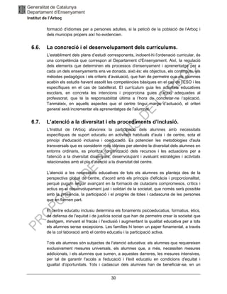 30
formació d’idiomes per a persones adultes, si la petició de la població de l’Arboç i
dels municipis propers així ho evidencien.
6.6. La concreció i el desenvolupament dels currículums.
L’establiment dels plans d’estudi corresponents, incloent-hi l’ordenació curricular, és
una competència que correspon al Departament d’Ensenyament. Així, la regulació
dels elements que determinen els processos d’ensenyament i aprenentatge per a
cada un dels ensenyaments ens ve donada, això és: els objectius, els continguts, els
mètodes pedagògics i els criteris d’avaluació, que han de permetre que els alumnes
acabin els estudis havent assolit les competències bàsiques en el cas de l’ESO i les
específiques en el cas de batxillerat. El currículum guia les activitats educatives
escolars, en concreta les intencions i proporciona guies d’acció adequades al
professorat, que té la responsabilitat última a l’hora de concretar-ne l’aplicació.
Tanmateix, en aquells aspectes que el centre tingui marge d’actuació, el criteri
general serà incrementar els aprenentatges de l’alumnat.
6.7. L’atenció a la diversitat i els procediments d’inclusió.
L’Institut de l’Arboç afavoreix la participació dels alumnes amb necessitats
específiques de suport educatiu en activitats habituals d'aula i de centre, sota el
principi d'educació inclusiva i coeducació. Es potencien les metodologies d'aula
transversals que es considerin més idònies per atendre la diversitat dels alumnes en
entorns ordinaris, es prioritza l'organització dels recursos i les actuacions per a
l'atenció a la diversitat dissenyant, desenvolupant i avaluant estratègies i activitats
relacionades amb el pla d'atenció a la diversitat del centre.
L’atenció a les necessitats educatives de tots els alumnes es planteja des de la
perspectiva global de centre, d'acord amb els principis d'eficàcia i proporcionalitat,
perquè puguin seguir avançant en la formació de ciutadans compromesos, crítics i
actius en el desenvolupament just i solidari de la societat, que només serà possible
amb la presència, la participació i el progrés de totes i cadascuna de les persones
que en formen part.
El centre educatiu inclusiu determina els fonaments psicoeducatius, formatius, ètics,
de defensa de l'equitat i de justícia social que han de permetre crear la societat que
desitgem, minvant el fracàs i l'exclusió i augmentant la qualitat educativa per a tots
els alumnes sense excepcions. Les famílies hi tenen un paper fonamental, a través
de la col·laboració amb el centre educatiu i la participació activa.
Tots els alumnes són subjectes de l'atenció educativa: els alumnes que requereixen
exclusivament mesures universals, els alumnes que, a més, necessiten mesures
addicionals, i els alumnes que sumen, a aquestes darreres, les mesures intensives,
per tal de garantir l'accés a l'educació i l'èxit educatiu en condicions d'equitat i
igualtat d'oportunitats. Tots i cadascun dels alumnes han de beneficiar-se, en un
 