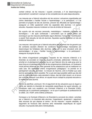 31
context ordinari, de les mesures i suports universals, a fi de desenvolupar-se
personalment i socialment i avançar en les competències de cada etapa educativa.
Les mesures per a l'atenció educativa són les accions i actuacions organitzades pel
centre destinades a facilitar l'accés a l'aprenentatge i a la participació, a fi de
permetre el progrés de tots els alumnes, prevenir les dificultats de l'aprenentatge i
assegurar un millor ajustament entre les capacitats dels alumnes i el context
educatiu. Aquestes mesures incideixen en tots els àmbits de l'educació.
Els suports són els recursos personals, metodològics i materials —inclosos els
tecnològics— i els ajuts contextuals i comunitaris que el centre utilitza per
aconseguir que les mesures planificades siguin efectives i funcionals, i contribueixin
a assolir l'èxit educatiu de tots els alumnes. Aquestes suports incideixen en tots els
àmbits de l'educació.
Les mesures i els suports per a l'atenció educativa dels alumnes han de garantir que
els contextos escolars ofereixin les condicions d'aprenentatge necessàries per
desenvolupar les fortaleses dels alumnes; vetllar per la seva vinculació amb els
aprenentatges i el grup, i facilitar l'accés a l'aprenentatge i a la participació i
assegurar el progrés de tots.
Els criteris d’organització pedagògica, respecte de les mesures d'atenció a la
diversitat, es concreten en mesures i suports universals, addicionals i intensius. La
prioritat en el plantejament educatiu rau en què l'atenció dins de cada grup pren la
seva força en el plantejament inicial de les programacions didàctiques, on l'avaluació
inicial permet dissenyar les línies generals de les adaptacions que es realitzaran en
cada aula. Els esmentats criteris d’organització pedagògica i la prioritat en el
plantejament educatiu permeten la inclusió de l’alumne, amb la finalitat que cada
alumne aprengui el màxim possible. Per a què això sigui possible caldrà que des del
punt de vista organitzatiu cada estudiant s’ubiqui, des del criteri docent, en el recurs
per a ell més adequat i que alhora, en aquest recurs s’adapti la proposta educativa a
la realitat de cada alumne.
Per tal de planificar, promoure i fer el seguiment de les actuacions que es duguin a
terme per atendre la diversitat de necessitats específiques de suport educatiu, es
constitueix cada curs acadèmic una Comissió d'Atenció a la Diversitat (CAD),
presidida per la coordinació pedagògica, i en la que hi participen el professional de
la USEE, LIC i l'EAP, entre d'altres professors.
Correspon a la Comissió d'Atenció a la Diversitat la concreció de criteris i prioritats
per a l'atenció a la diversitat dels alumnes, l'organització, ajustament i seguiment
dels recursos de què disposa el centre i de les mesures i suports adoptats, el
seguiment de l'evolució dels alumnes amb necessitats específiques de suport
educatiu i la proposta dels plans individualitzats.
 