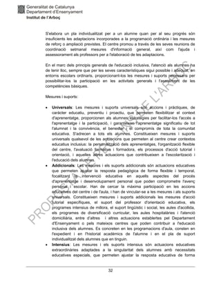 32
S'elabora un pla individualitzat per a un alumne quan per al seu progrés són
insuficients les adaptacions incorporades a la programació ordinària i les mesures
de reforç o ampliació previstes. El centre promou a través de les seves reunions de
coordinació setmanal mesures d'informació general, així com l'ajuda i
assessorament als professors per a l'elaboració de les adaptacions.
En el marc dels principis generals de l'educació inclusiva, l'atenció als alumnes ha
de tenir lloc, sempre que per les seves característiques sigui possible i adequat, en
entorns escolars ordinaris, proporcionant-los les mesures i suports necessaris per
possibilitar-los la participació en les activitats generals i l'assoliment de les
competències bàsiques.
Mesures i suports:
• Universals: Les mesures i suports universals són accions i pràctiques, de
caràcter educatiu, preventiu i proactiu, que permeten flexibilitzar el context
d'aprenentatge, proporcionen als alumnes estratègies per facilitar-los l'accés a
l'aprenentatge i la participació, i garanteixen l'aprenentatge significatiu de tot
l'alumnat i la convivència, el benestar i el compromís de tota la comunitat
educativa. S'adrecen a tots els alumnes. Constitueixen mesures i suports
universals qualsevol de les actuacions que permeten al centre crear contextos
educatius inclusius: la personalització dels aprenentatges, l'organització flexible
del centre, l'avaluació formativa i formadora, els processos d'acció tutorial i
orientació, i aquelles altres actuacions que contribueixen a l'escolarització i
l'educació dels alumnes.
• Addicionals: Les mesures i els suports addicionals són actuacions educatives
que permeten ajustar la resposta pedagògica de forma flexible i temporal,
focalitzant la intervenció educativa en aquells aspectes del procés
d'aprenentatge i desenvolupament personal que poden comprometre l'avenç
personal i escolar. Han de cercar la màxima participació en les accions
educatives del centre i de l'aula, i han de vincular-se a les mesures i als suports
universals. Constitueixen mesures i suports addicionals les mesures d'acció
tutorial específiques, el suport del professor d'orientació educativa, els
programes intensius de millora, el suport lingüístic i social, les aules d'acollida,
els programes de diversificació curricular, les aules hospitalàries i l'atenció
domiciliària, entre d’altres i altres actuacions establertes pel Departament
d'Ensenyament o pels mateixos centres que poden contribuir a l'educació
inclusiva dels alumnes. Es concreten en les programacions d'aula, consten en
l'expedient i en l'historial acadèmics de l'alumne i en el pla de suport
individualitzat dels alumnes que en tinguin.
• Intensius: Les mesures i els suports intensius són actuacions educatives
extraordinàries adaptades a la singularitat dels alumnes amb necessitats
educatives especials, que permeten ajustar la resposta educativa de forma
 
