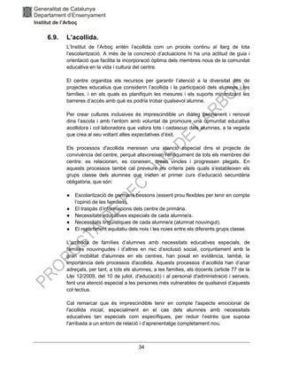 34
6.9. L’acollida.
L’Institut de l’Arboç entén l’acollida com un procés continu al llarg de tota
l’escolarització. A més de la concreció d’actuacions hi ha una actitud de guia i
orientació que facilita la incorporació òptima dels membres nous de la comunitat
educativa en la vida i cultura del centre.
El centre organitza els recursos per garantir l’atenció a la diversitat des de
projectes educatius que considerin l’acollida i la participació dels alumnes i les
famílies, i en els quals es planifiquin les mesures i els suports minimitzant les
barreres d’accés amb què es podria trobar qualsevol alumne.
Per crear cultures inclusives és imprescindible un diàleg permanent i renovat
dins l’escola i amb l’entorn amb voluntat de promoure una comunitat educativa
acollidora i col·laboradora que valora tots i cadascun dels alumnes, a la vegada
que crea al seu voltant altes expectatives d’èxit.
Els processos d'acollida mereixen una atenció especial dins el projecte de
convivència del centre, perquè afavoreixen l'enriquiment de tots els membres del
centre: es relacionen, es coneixen, creen vincles i progressen plegats. En
aquests processos també cal preveure els criteris pels quals s’estableixen els
grups classe dels alumnes que inicien el primer curs d’educació secundària
obligatòria, que són:
● Escolarització de germans bessons (essent prou flexibles per tenir en compte
l’opinió de les famílies).
● El traspàs d’informacions dels centre de primària.
● Necessitats educatives especials de cada alumne/a.
● Necessitats lingüístiques de cada alumne/a (alumnat nouvingut).
● El repartiment equitatiu dels nois i les noies entre els diferents grups classe.
L'arribada de famílies d’alumnes amb necessitats educatives especials, de
famílies nouvingudes i d’altres en risc d’exclusió social, conjuntament amb la
gran mobilitat d'alumnes en els centres, han posat en evidència, també, la
importància dels processos d'acollida. Aquests processos d’acollida han d’anar
adreçats, per tant, a tots els alumnes, a les famílies, als docents (article 77 de la
Llei 12/2009, del 10 de juliol, d'educació) i al personal d'administració i serveis,
fent una atenció especial a les persones més vulnerables de qualsevol d’aquests
col·lectius.
Cal remarcar que és imprescindible tenir en compte l'aspecte emocional de
l'acollida inicial, especialment en el cas dels alumnes amb necessitats
educatives tan especials com específiques, per reduir l’estrès que suposa
l'arribada a un entorn de relació i d’aprenentatge completament nou.
 