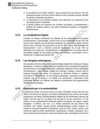 37
● la constitució d’un entorn amable i segur perquè tant els alumnes com els
professors puguin viure de manera natural la seva orientació sexual, identitat
de gènere o expressió de gènere.
● la potenciació d'una educació afectiva que afavoreixi la construcció d'una
sexualitat positiva i saludable.
● la gestió positiva de situacions de conflicte vinculades a comportaments i
actituds de caràcter sexista o per motiu d’identitat de gènere o d'orientació
afectivosexual.
6.13. La competència digital.
L’Institut de l’Arboç incrementa l’ús didàctic de les tecnologies en el procés
d’ensenyament i aprenentatge, d’acord amb el que estableixen el pla TAC del
centre, amb l’objectiu que els alumnes assoleixin la competència digital, d’acord
amb el marc curricular. Es potenciarà l’ús de les TAC com a mitjà facilitador de
l’ensenyament i com a element curricular transversal. En el pla TAC es
defineixen els criteris per a la planificació i el desplegament i la inserció de les
tecnologies digitals en els àmbits educatiu, administratiu i comunicatiu, com a
referent per a l’elaboració del pla TAC.
6.14. Les llengües estrangeres.
Una aportació de futur rellevant és l’aprenentatge integrat de continguts i llengua
estrangera. L’Institut de l’Arboç afavoreix l’augment de la competència lingüística
de l'alumnat en una llengua estrangera mitjançant l'aplicació d'una metodologia
d'ensenyament i aprenentatge integrat de contingut i llengua, d'acord amb el
projecte lingüístic del centre. Es potencia la docència d’àrees o matèries
curriculars no lingüístiques en una llengua estrangera, s’executen accions per
impulsar l’ús de la llengua i es facilita una coordinació i planificació entre
professors d’àmbits i/o matèries per elaborar conjuntament les programacions
didàctiques compartides.
6.15. Educació per a la sostenibilitat.
L’Institut de l’Arboç, que forma part de la xarxa d’Escoles Verdes des del curs
2008, s’ha fixat com a objectiu, en l’àmbit mediambiental, dur a terme de manera
progressiva una tasca d’ambientalització integral de les dinàmiques internes del
centre, tant pel que fa a la gestió com pel que fa al seu currículum, a fi de
millorar el seu comportament ambiental (gestió de residus, de l’aigua i estalvi
energètic) i contribuir, per tant, a la millora ambiental del seu entorn més
immediat. Així mateix, aquest procés d’ambientalització pretén implicar no
només la comunitat educativa (professorat, alumnat, PAS i mares i pares), sinó
també els agents socials (ajuntaments, associacions, entitats, empreses, etc.),
amb la voluntat de fomentar en l’alumnat l’esperit crític i participatiu per fer front
 